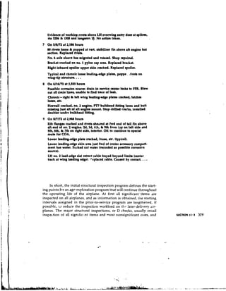 lividenct of workinp fiveto above LH oveming entry door at rplicar,
   sllZS6 9 '1306 and lon@m3 Y. No adion taken.

   M) rivetsloore & popped rt vert. stabilizer fin above aft engine hot
   auction. R~placedrl-.
   No. 6 axle slwve h u mimted and sutrted. Shop mpaired.
   Bracket cracked on no. 1pylon cap m.Replaced bracket.
   R w t inboard spoiler upper akin cracked. Replacrd spoiler.
   Typical m d chmnlc loow leading-edge plates, poppt .. dveb on
   wing-tip shuctun.   ...
   Possible corrosion source: drain in rervice center l e a b to FPR. Blew
   out all d n i n lines, unable to find brce of leak.
           -
   Chronic right & left wing Ieading-dge plam cracked, latchen
   I
   -
   ,      etc.
   Pirewall cracked, no. 2 engine, PIT bulkhead fittiq loow and bolt
   mirslng just aft of aft engine mount. Stop-drilled cracks, installed
   doubler under bulldread fitting.
9 On 8/7/72 at 2,968 houm
   Rib fl.ngee cracked and rivets ahesred at fwd end of tail fin above
   aft end of no. 2 engine. Zd, 3d, 4th, L 5th fmm top on left sidt and
   Sth, 6th & 7th on right dde, interlor. OK t~ continue to special
   mute for COA.
   Lower leading-*e     plate cracked, looet, etc. (typical).
   Lower leading-edge skin m a just fwd of center acceesory compart-
   ment has water. Sucked out water (recorded as possible corrosion
   sourre).
   LH no. 2 lead-edge slat retract cable frayed beyond limit8 (center
   track at wing leading edge). !'eplaced cable. Cauetd by contact.   . ..


     In short, the initial stn~ctural
                                    inspection program defines the start-
ing points for an age-exploration program that will continue throughout
the operating life of the airplane. At first all significant '.items are
inspected on all airplanes, and as information is obtained, the starting
intervals assigned in the prior-to-service program are lengthened, if
possible, t~ reduce the inspection workload on tht. later-delivery 'lir-
planrs. The major structt~ralinspections, or D checks, usually entail
inspection of all signific;.nt items and most nonsignificant ones, and




                                                           s
                                                           .     ,
                                                  -.,a*;       ' ,s

                                                       ..

                              A   L   L   !
                                              B
                                              '
                                               -                             iAirA.     ... .
                                                                                      --AA I
                                                                                               .
                                                                                                   .-.-
 