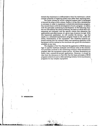 termed shop maintenance to differentiate it from line maintenance, which
                    consists primarily of replacing failed units rather than repairing them.
                         The entire process by which a detailed support plan is developed
                    is beyond the scope of this volume. Suffice it to say that a detailed plan
                    is necessary in order to implement a scheduled-maintenance program.
                    Our concern here is with the development of such a program-or rather,            L


                    with the principles underlying its development. In the following chap-
                    ters we will examine the nature of failures, the basis on which their con-
                    sequences are evaluated, and the specific criteria that determine the '
                    applicability and effectiveness of a given type of prever.live task. With
                    this framework established, we will consider the decisior, '9gic that
                    results in a scheduled-maintenance program based on the actual reli-
                    ability characteristics of the equipment. This reliability-centered ap-
                    proach ensures that the inherent safety and operating capability of the
                    equipment will be realized at the minimum cost, given the information '
                    available at any time.
                         The chapters in Part Two illustrate the application of RCM decision
                    logic to specific hardware examples and discuss some of the informa-
                    tion processes i~~volved the continuing evolution of the maintenance
                                              in
                    program after the equipment enters service. All these illustrations are
                    drawn from commercial-aircraft applications. However, it shou!d be
                    clear from the discussion in Part One that the basic principles of RCM
                    programs extend not just to otver operating contexts, but to maintenance
                    programs for any complex equipment.
                                                                                               ..I
                                                                                                 i




14   INTRODUCTION
 