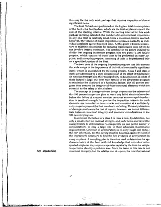 this may he the only work package that requires inspection of class 4
                     significant items.
                          The first D checks arc: performed on the highest total-time airplanes
                     of the fleet- the fleet leaders, which are the first airplanes to reach the
                     end of the starting interval. While the starting interval for this work
                     package is being extended, the number of major structural inspections
                     in any one fleet is relatively small. Once a maximum limit is reached,
                     however, the volume of major inspections increases markedly as h d i -
                     vidual airplanes age to this fixed limit. At this point it becomes neces-
                     Pary to examine possibilities for reducing maintenance costs w h k h d o
                     not' involve interval extension. It is commoi? in the airline industry to
                     divide the ongoing inspection program into two parts-a 100 percent
                     program, which consists of those tasks to be performed on every air-
                     plane, and a sampling program, consisting of taslcs :o be performed only
                     on a specified portion of the fleet.
                          The two parts of the ongoing ilrspection program take into account
                     the wide range in the importance of individilal structurally significant
                     items which is exemplified by the rating process. Class 1 and class 2
                     items are identified by a joint consideration of the effect of their failure
                     on residual strength and their susceptibilitp to delerioration. If either of
                     these factors is large, that item must remain in the 100 percent program
                     to minimize the likelihood of a functional failure. The 100 percent pro-
                     gram thus ensures the integrity of those structural elements which are
                     essential to the safety of the airplane.
                          The concept of damage-tolerant design depends on the existence of
                     this 100 percent inspection plan to reveal any failed stnlctural member
                     before the failure of a second member can cause an unacceptable reduc-
                     tion in residual strength. In practice the inspection intervals for such
                     elements are intended to detect cracks and corrosion at a sufficiently
                     carly stage to prevent the first lnetlrber f i .rm failing. This early detection
                     of damage also lowers the cost of repairs; however, we do not differen-
                     tiate between structural integrity and economic considerations in the
                     100 percent program.
                          In contrast, the failure of a class 3 or class 4 item, by definition, has
                     only a small effect on residual strength, and such items also have little
                     susceptibility to deterioration. Consequently we can permit econor-ic
                     considerations to play a large role in their scheduled-maintenance
                     requirements. Detection of deterioration in its early stages will reducc
                     the c o 9 of repairs, but this saving must be balanced against the cost of
                     the inspections necessary to find the first evidence of deterioration in
                     every airplane. A sampling plan is therefore used to determine the age
                     characteristics of the fleet, with full knowledge that individual unin-
                     spected airplanes may require expensive repairs by the time the sample
                     inspections identify a problem area. Since the issue in this case is not
320   APPLICATIONS   structural integrity, but the relative cost of repairs, the risk of occasional
 