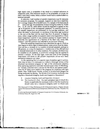 high repair costs is acceptable if the result is a marked reduction in
inspection costs. This exposure would not be acceptable, of course, for
class 1 and class 2 items, where a failure would have a marked effect on
residual strength.
     A relatively small number of sample inspections may be adequate
for economic purposes. For example, suppose an item has a relatively
shwt average fatigue life of 60,000 hours. In a sample of 10 airplanes all
of     same total age, the probability of discovering this defect by 50,000
h o ~ is .63, and the same defect would be expected to appear at this
 Ige in 10 percent of the uninspected airplanes.* In practice, hcwrver,
the sample inspections are performed on hik;llest-age airplanes, and
when the defect is discovered, its incidence in the lower-age airplanes-
in the rest of the fleet will be much less than 10 percent. In bygone
years, when a large number of airplanes were to be inspected at a fixed
major-inspection i~itervalit was common practice to inspect items of
relatively low significance on a fraction of thc fleet-say, every fifth
airplane- and this practice was referred to as fractional sampling.
     Once the sampling inspections have identified the age at vhich an
item begins to show signs of deterioration, some action must be taken.
l'nis nlav be all increase in tile number of aircraft sampled, perhaps to
100 percent, or ~t may be treatment o: m ~ d i f i c ~ ~ tof the affected area'
                                                          ion
to forestall deterioration in other airplanes. For example, doublers may
be installed on all airplanes, or protective coatings may be applied to
prevent corrosion. As the fleet ages, more and more of the sampling
inspcctions will revert to 100 percent inspections unlrss such basic
preventive measures are tdken.
     As the operating fleet of a specific type of airplane ages in service,
from time to time it is necessary to cnnduct a thorough review of the
structural maintenance program in light of the information obtained
from operating experience and later manufacturer's tests. In 1976 Doug-
las Aircraft conducted such a review for the DC-8,       and special inspec-
tions for 27 items wcre added to the progrdm for airplanes with ages
greatei than 50,000 hours. Similat reviews of its strurtural designs are
being conducted by Boeing The British Civil Aviation Authority now
requires a Structural Integrity Audit and Inspectinn Documenkt
        5   btructurrrl lnteyrity Audit R I I Inspection IIoc~onr!rt
                                              ~
        5.1 The Cottstructor's Role For each aeroplane tybe to which this
            Notice is applicable the necessary work is that the constructor
            should carry out a 'structural integrity audit' in which each
'M. E.Stone and H. F. Heap. Developing the DC-10 Structural Inspecticrit Pmgrarn,Seventh
Annual FAA International Maintenance Symposiurn,Oklahorna City,Olda..Dccembcr 7-9,
1971.
+Continuing Structural Integrity of Transport Acropl.~nes,
                                                         Cid Aviation Authority, Air-
worthiness Noticc 89, August 23, la78.                                                     SECTION 11.3   321
 