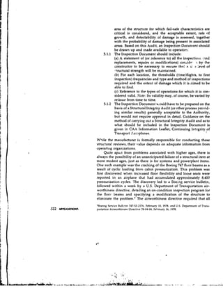 area of the structure for which fail-safe characteristics are
           critical is considered, and the acceptable extertt, rate of
           growth, and detectability of damage is assessed, together
           with the probability of damage being present in associated
           areas. Based on this Audit, an Inspection Docunient should
           be drawn up and made available to operators.
     5.1.1 The Inspection Document should include:
           (a) A statement of (or reference to) all the inspectiorlc /7nd
           replacements, repairs or modifications) condidc- .r by the
           constructor to be necessary to ensure that a 3i e level of
           s-tructural strength will be mdintatned.
           (b) For each location, the thresholds (tirnelflights, to first
           inspection) frequencies and type and method of inspections
           required and the extent of damage which it is aimed to be
           able to fjnd.
           (c) Reference to the types of operations for which it is con-
           sidered valid. Note: Its validity may, of course, be varied by
           reissue from time to time.
     5.1.2 The Inspecticn Document ~ o u l d  have to be prepared on the
           basis of a Structural Integrity Audit (or other process provid-
           ing similar results) generally acceptable to the Authority,
           but would not require approval in detail. Guidance on the
           method of carrying ot;t a Structural Integrity Audit and as to
           what should be included in the Inspection Document is
           given in CAX Information Leaflet, Continuing Intcgrityof
           Transport Aeraplanes.
Wiile the manufacturer is formally responsible for conducting these
structura! reviews, their value depends on adequate information from
operati~lg organizations.
     Quite apart from problems associated with higher ages, there is
always the possibility oi an unanticipated failure of a structural item at
more modest ages, just as there is for systems and powerplant items.
One such example was the cracking of the Boeing 747 floor beams as a
result of cyclic loading from cabin pressurization. This problem was
first discovered when increased floor flexibility and loose seats were
reported in an airplane that had accumulated approximately 8,400
pressurization cycles. The discovery led to a Doeing service bulletin,
followed within a week by a U.S.Department of Transportation air-
worthiness directive, detailing an on-condition insppction program for
the floor beams and specifying a modification of the structure to
eliminate the problem.* The airworthiness directive required that all
'Boeing Service Bullctin 747-53-2176. February 10, 1978, and U.S. Department of Trans-
portation Airworthiness Directive 78-04-04, F e h ~ a r y 1978.
                                                         16,
 