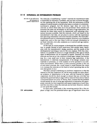 1 1 * 4 INTEWALS: AN INFORMATION PROBLEM
   the role of .?ge exploration   The difficulty of establishing "correct" intervals for maintenance tasks
              the dynamics of     is essentially a n informatilln problem, and one that continues through-
        product improvement
                                  out the operating life of the equipment. With the techniques of RCM
                                  analysis it is fairly simple to decide what tasks to include in a scheduled-
                                  maintenance program, but the decision logic does nct cover the
                                  intervals at which these tasks are to be perfonned. Since rework and
                                  economic-life tasks are developed on the basis of age exploration, the
                                  intervals for these tasks cannot be determined until operating infor-
                                  mation becomes available. Safe-life intervals, which are based on the
                                  manufacturer's test data, are set prior to service with the expectation
                                  that operating information will never become available. The most effec-
                                  tive preventive tool in a maintenance program, however, is on-condition
                                  inspections, and in this case there is just not enough information to
                                  set fixed intervals, even after airplanes are in service and age explora-
                                  tion is under way.
                                        At the time an initial program is developed the available informa-
                                  tion is usually limited to prior experience with similar items, famili-
                                  arity with the manufacturer's design practices, and the results of the
                                  developmental and fatigue tests for the new airplane. With this infor-
                                  mation it is possible to arrive at a rough estimate of the ages at which
                                  signs of deterioration can be expected to appear. However, the initial
                                  intervals are t+en set at cnly a fraction of these ages. Indeed, the fraction
                                  may be a very small one, to force intensive age exploration, if the
                                  manufacturer is relatively inexperienced, if the design contains new
                                  materials or processes, or if the airplane is to be operated in an unfa-
                                  miliar environment. While there is some economic penalty in the use
                                  of such short intervals, the cverall impact is small because the intent
                                  is to increase the intervals on the basis of actual operating data as the
                                  new fleet grows in siie.
                                       The basic concept underlying on-condition inspections is that the
                                  interval to the first inspection sh.-uld be long enough for some physi-
                                  cal evidence of deterioration to be seen, and the interval for repeat
                                  ~nspectionss h o ~ ~ l d short enough to ensure that any unit that has
                                                          be
                                  reached the potential-failure stage will be removed from service before
                                  a functional failure can occur. In i.heory, then, it seems that the problem
                                  should merely be one of using age exploration to determine the appro-
                                  priate intervals for first inspection and repeat inspections of each item,
                                  and that once this is done the intervals can be fixed. However, matters
                                  'ire not quite that simple.
                                        In most cases, particularly if the remaining service life of the air-
                                  plane is high, once the potential-failure ages of significant items have
 