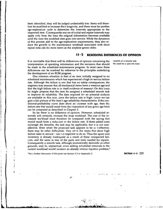 been identified, they will be judged undesirably low. Items will there-
fore be modified to increase their longevity, and there must be another
age-exploration cycle to determine the intervals appropriate to the
improved item. Consequently any set of initial and repeat intervals may
apply only from the time the original information becomes available              ,
until the time the modified item goes into service. While the dynamics
of this process add to the age-exploration requirements, they also re-
duce the growth in the maintenance workload associated with short
repeat intel gals for more items as the airplane grows older.

                                                   11 5        RESOLVING DIFFERENCES O OPINION
                                                                                      F
It is inevitable that there will be differences of opinion concerning the        benefits of a rework task
interpretation of operating information and the r e v i s i o ~ sthat should     'he need for a safe-life limit
be made to the scheduled-maintenance program. In most cases these
differences can be resolved by reference to the principles underlying
the development of a n RCM program.
      One common situation is that of an item initially assigned to no
scheduled maintenance which has experienced a high in-service failure
rate. Although the failure is one that has no safety consequences, the
engineer may assume that all mechanical items have a wearout age and
that the high failure rate is in itself evidence of wearou!!. On this basis
he might propose that the item be assigned a scheduled rework task
to improve its reliability. The data required for an actuarial analysis
are available in this case, since the failure rate is high; 11encewe can
gain a fair picture of the item's age-reliability characteristics. If the con-
ditional-probability curve does show an increase with age, then the
failure rate that would result from the imposition of any given age limit
can be computed as described in Chapter 3.
      So far there is n o difference of opinion. However, scheduled re-
movals wili certainly increase the shop workload. The cost of the in-
creased workload must therefore be compared with the saving that
would result from a reduction in the failure rate. If these added costs
outweigh the benefits, the task may be applicable, but it is not cost-
effertive. Even when the proposed task appears to be ccj9.t-effective,
there may be other difficulties. Very ofton the items that show high
failure rates in service -.,,ere not expected to d o so. Thus the spare-unit
inventory is already inadequate as a result of these unexpected fail-
ures, and the same is true of the parts and tools needed for repairs.
Consequently a rework task, although economically desirable on other
grounds, may be impractical, since adding scheduled removals to the
current workload would increase an already serious logistics problem.'
'For a further discussion of this point see Section C.5 in Appendix C.
 