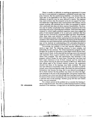 There is usually no difficulty in reaching an agreement if it turns
                     out ihat it is not practical to implement a scheduled rework task. Sup-
                     pose, however, that the conditional-probability curve shows that a re-
                     work task is not applicable to the item in question. In this case the
                     difference of opinion may be more difficult to resolve. The engineer
                     may want to know why the actuarial curves do not support his intui-
                     tive belief that a high failure rate is synonymous with wearout, and an
                     analyst working with statistical data is often not equipped to explain
                     why a particular item does not show wearout characteristics. The sitra-
                     tiort may be further con~plicated   when teardown inspections show the
                     surviving units to be in poor physical condition. There have been many
                     instances in which highly qualified inspection teams have judged the
                     parts of time-expired samples to be in such poor condition that they
                     could not have survived to a proposed higher age limit. Nevertheless,
                     when these items were allowed to continue in service with no age
                     limit, subsequent a~alysis their .opgrating histories showed no actual
                                                   of
                     increase in their failure rates. Under these circumstances the discrepancy
                     is between two sets of physical facts, and while the difference of opinicn
                     may not be resolved, an understanding of the principles discussed in
                     Chapters 2 and 3 will at least provide the basis for arriving at a decision.
                           Occasionally the problem is one that requires reference to the
                     decision logic itself. The following situation is more complex, end
                     fortunately far less common. The initial maintenance program for the
                     Douglas DC-8 called for lubrication of the flight-control elevator bear-
                     ings at every D check. At this time half the bearings were to be removed
                     and inspected; those in good condition were then reinstalled and the
                     others were scrapped. n i s task specification had remained in the
                     program without change for many years. During that time there had
                     been major extensions of the D-check interval, and the interval for
                     newer planes entering the fleet had reached 17,000 hours. When these
                     later planes aged to the D-check interval, however, the inspections
                     showed that many of the bearings were badly corroded. The inner
                     race was difficult or impossible to t u n by hand, and when it could be
                     turned, some of the bearings felt rough. Obviously the interval between
                     lubrications had become too long, and it was reduced accordingly to
                     the C-check interval. But the problem was what to do about the high-
                     time bearings in the rest of the operating fleet. One group insisted that
                     the situation was critical and that all high-time bearings would have to
                     be removd from service immediately; this was tantamount to imposing
                     a safe-hfe limit on the bearings. Another group felt that such drastic
                     action was not warranted.
                           For a clearer picture of the problem let 11s consider the bearing it-
                     self as a significant item. This item is a roller bearing housed in a fitting
326   APPLICATIONS   attached to the stabilizer. A hinge bolt on the elevator passes through
 
