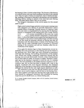 the bearing to form a corltrol-surface hinge. The function of the bearing
is to reduce friction and wear (and consequent free play) in the rotating
joint. Only two types of failure are important: wear or mecha~ical  dam-
age, resulting in loo~eness free play in the bearing, and unacceptable
                            or
operating friction, leading to seizure of the inner and outer bearing
races. This latter failure mode is the olle of concern.
     The designer's description of the control system for this aircraft
states in part:*
     Flight control surface hinges and vilot control system rotating joints
     were designed to be tolerant of inevitable deterioration andlor
     possible failure of bearings. Possible seizure of a bearing's inner
     and outer races is compensated for by assuring that the bearing's
     function is transferred to the rotating joint's pin or shaft. Friction
     in th *     ,. suld increase considerably in this event, but vould

     not I>: , . relative motion between components. Control surface
     monl~:. ahout the hinge line are so great that bearing seizure can-
             ts
     nnt impede su~face   travel. Control surface hinges and other rotating
     1~:ntsthat would be adversely affected oy bearing free play are
     redundant such that deterioration or failure of the bearing in this:
     mode will not create intolerable leve!s of looseness or structural
     loading of the connection and will not, therefore, affect the air-
     worthiness of the airplane.
     If we apply the decision logic to these characteristics, we see im-
mediately that a loss of function in this bearing will not be evident to
the operating crew. When flight tests were conducted on equipment
with high-time bearings, the handling characteristics of the airplane
were normal even though subsequent inspections showed that the
bearings were seriously deteriorated. However, while a bearing failure
has no direct effect on safety, its function is hidden. Therefore a sched-
uled task for the bearing is required to avoid the risk of a multiple
failure. The first possibility in the hidden-function sequence is an on-
condition task, and we find that there is already such a task in the
program. Combined with more f r e q ~ e n tlubrication, the scheduled
inspection of the bearings for wear should ensure adequate availability
(although the interval for this task might require adjustment as well).
     The conclusion in this case was that the situation was not critical
and there was no need to impose a safe-life limit on the bearing. How-
ever, those airplanes with high-time bearings that might already have
been affected by inadequate lubrication were scheduled for bearing
inspection prior to 20,000 hours as a failure-finding task.
'R. V. Frankel, Douglas Aircraft Company, letter to R. M. Casterline, United Airlines,
September 25, 1974.
 