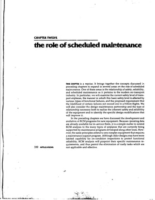 CHAPTER TWEWE

the role of scheduled maintenance




                ni~s H A ~ R a reprise. It brings together the concepts discussed in
                   C       is
                preceding chapters to expand in several areas on the role of scheduled
                maintenance. One of these areas is the relationship of safety, reliability,
                and scheduled maintenance as it pertains to the modern air-transport
                industry. In particular, we wili examine the current safety level of trans-
                port airplanes, the manner in which this basic safety level is affected by
                various types of functional failures, and the proposed requirement that
                the likelihood of certain failures not exceed one in a billion flights. We
                will also consider the design-maintenance partnership and the type of
                relationship necessary both to realize the inherent safety and reliability
                of the equipment and to identify the specific design modifications that
                will improve it.
                     In the preceding chapters we have discussed the development and
                evolution of RCM programs for new equipment. Because operating data
                are already available for in-service fleets, it is a simple matter to extend
                RCM analysis to the many types of airplanes that are currently being
                supported by maintenance programs developed along other lines. How-
                ever, the same principles extend to any complex equipment that requires
                a maintenance support program. Although older designs may have more
                limited capability for on-condition inspections to protect functional
                reliability, RCM analysis will pinpoint their specific maintenance re-
                qilirements, and thus permit the elimination of costly tasks which are
                not applicable and effective.
 