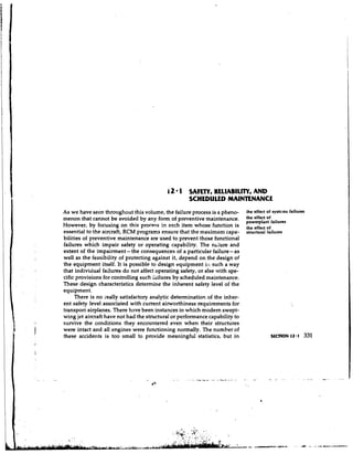 4 1
                                            2       SAFETY, RELIABILITY, A D
                                                                          N
                                                    SCHEDULED MAINTENANCE
As we have seen throughout this volume, the failure process is a pheno-      :he effect of systelns failures
menon that cannot be avoided by any form of preventive maintenance.          the effect
                                                                             powerplant failures
However, by focusing on this process in each item whose function is          the effect of
essential to the aircraft, RCM programs ensure that the maximum capa-        structural failures
bilities of preventive maintenance are used to prevent those functional
failures which impair safety or operating capability. The ns:ure and
extent of the impairment - the consequences of a particular failure- as
well as the feasibility of protecting against it, depend on the design of
the equipment itself. It is possible to design equipment ill such a way
that individual failures do not affect operating safety, or else with spe-
cific provisions for controlling such i~ilures scheduled maintenance.
                                               by
These design characteristics determine the inherent safety level of the
equipment.
     There is no yeally satisfactory analytic determination of the inher-
ent safety level associated with current airworthiness requirements for
transport airplanes. There have been instances in which modem swept-
wing jet aircraft have not had the structural or performance capability to
survive the conditions they encountered even when their structures
were intact and all engines were functioning normally. The number of
these accidents is too small to provide meaningful statistics, but in                    SECTION 12.1      331
 