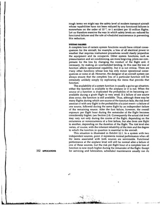 rough terms we might say the safety level of modem transport aircraft
                     whose capabilities have not been reduced by any functional failures is
                     somewhere on the order of            or 1 accident per 10 million flights.
                     Let us therefore examine the way in which safety levels are reduced by
                     functional failures and the role of scheduled maintenance in preventing
                     this reduction.

                     SYSTEMS FAILURES
                     A complete loss of certain system functions would have critical conse-
                     quences for the aircraft; for example, a loss of all electrical power in
                     weather that requires instrument procedures would clearly jeopardize
                     the equipment and its occupants. Other system functions, such as
                     pressurization and air conditioning, are more forgiving; pilots can corn-
                     yensate for the loss by changing the conduct of the flight and, if
                     necessary, by making an unscheduled landing. In this case the loss of
                     function affects operational capability, but it is not critical. There are
                     many other functions whose loss has only minor operational conse-
                     quences or none at all. However, the designer of an aircraft system can
                     always ensure that the complete loss of a particular function will be
                     extremely unlikely simply by replicating the items that provide that
                     function.
                          The availability of a system function is usually a golno-go situation;
                     either the function is available to the airplane or it is not. When the
                     source of a function is duplicated the probability of its becoming un-
                     available during a given' flight is very small. If a failure of one source
                     does occur, the function is still available. Thus, although there may be
                     many flights during which one source of the function fails, the risk level
                     associatcd with any flight is the probability of a joint event-a failure of
                     one source, followed during the same flight by an independent failure
                     of the remaining source. After the first failure, however, the overall
                     exposure per flight hour during the remainder of the flight becomes
                     considerably higher, (see Section 2.4). Consequently the actual risk level
                     may vary not only during the course of the flight, depending on the
                     occurrence or nonoccurrence of a first failure, but also from one flieht
                     to another, depending on the duration of the flight. The risk level also
                     varies, of course, with the inherent reliability of the item and the degree
                     to which the function in question is essential to the aircraft.
                         This situation is illustrated in Exhibit 12.1. In a system with two
                     independent sources, point A represents normal performance when all
                     the items associated with both sources are serviceable. Functional
                     performance at the airplane level will still be normal after a failure of
                     one of these sources, but the risk per flight hour of a complete loss of
                     function is now much higher during the remainder of the flight. Except
332   APPLICATIONS   for servicing and lubrication, scheduled maintenance usually can do
 
