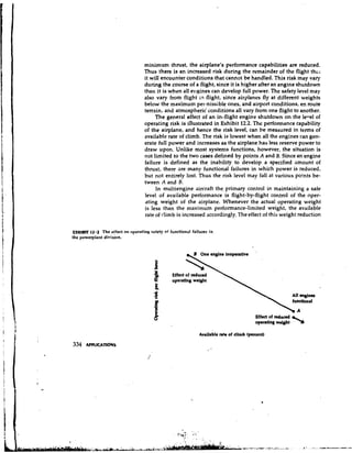 minimum thrust, the airplane's performance capabilities are reduced,
                                   Thus there is an increased risk during the remainder of the flight thci
                                   it will encounter conditions that cannot be handled. This risk may vary
                                   during the course of a flight, since it is higher after an engine shutdown
                                   than it is when all e11p;inescan develop full power. The safety level may
                                   also vary from flight L flight, since airplanes fly at different weights
                                                            n
                                   below the maxfmutn pel ~nissible    ones, and airport conditions, en route
                                   terrain, and atmospheric conditions all vary from one flight to another.
                                        The general effect of an in-flight engine shutdown on the le-,el of
                                   operating risk is ihustrated in Exhibit 12.2. The performance capability
                                   of the airplane, and hence the risk level, can be measured in terms of
                                   available rate of climb. The risk is lowest when all the engines can gen-
                                   erate full power and increases as the airplane has less reserve power to
                                   draw upon. Unlike most systems functions, however, the situation is
                                   not limited to the two cases defined by points A and B. Since an engine
                                   failure is defined as the inability to develop a specified amount of
                                   thrust, there are many functional failures in which power is reduced,
                                   but not entirely lost. Thus the risk level may fall at various points be-
                                   tween A and B.
                                        In multiengine aircraft the primary control in maintaining a safe
                                   level of available performance is flight-by-flight control of the oyer-
                                   ating weight of the airplane. Whenever the actual operating weight
                                   is less than the maximum performance-limited weight, the available
                                   rate of climb is increased accordingly. The effect of this weigh: reduction

EXHIBIT (2.2 The effect on operatinn safety of functional failures in
the powerplant division.




                                                 Effect of reduced
                                                 operating weight




                                                                                        Effect of reduced
                                                                                        operating weight    2,
                                                              Available nh of climb (percent)
 