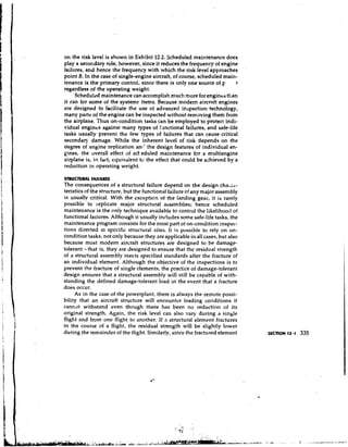 on the risk level is shown in Exhibit 12.2. Scheduled maintenance does
play a secor.dary role, however, since it reduces the frequency of engine
failures, and hence the frequency with which the risk level approaches
point B. In the case of single-engine aircraft, of course, scheduled main-
tenance is the primary control, since there is only one source of F      r
regardless of the operating weight.
     Scheduled maintenance can accomplish much more for engines than
it can for some of the systems items. Because modem aircraft engines
are designed to facilitate the use of advanced inspection technology,
many parts of the engine can be inspected without removing them from
the airplane. Thus on-condition tasks can be employed to protect indi-
vidual engines against many types of fmctional failures, and safe-life
tasks usually prevent the few types of failures that can cause critical
secondary damage. While the inherent level of risk depends on the
degree of engine replication an,' the design features of individual en-
gines, the overall effect of sck eduled maintenance for a multiengine
airplane is, in fact, equivalent te the effect that could be achieved by a
reduction in operating weight.

STRUCTURAL FAILURES
The consequences of a structural failure depend on the design cha1;c.-
teristics of the structure, but the functional failure of any major assembly
is usually critical. With the cxception of the landing gear, it is rarely
possible to replicate major structural assemblies; hence scheduled
maintenance is the only technique available to control the likelihootl of
functional failures. Although it usually includes some safe-life tasks, the
maintenance program consists for the most part of on-condition inspec-
tions directed at specific structural sites. It is possible to rely on on-
condition tasks, not only because they ore applicable in all cases, but also
because most modern aircraft structures are designed to be damage-
tolerant- that is, they are designed to ensure that the residual strength
of a structural assembly meets specified standards after the fracture of
an individual element. Although the objective of the inspections is to
prevent the fracture of single elements, the practice of damage-tolerant
design ensures that a structural assembly will still be capable of with-
standing the defined damage-tolerant load in the event that a fracture
does occur.
     As in the case of the powerplant, there is always the remote possi-
bility that an aircraft structure will encounter loading conditions it
cannot withstand even though there has been no reduction of its
original strength. Again, the risk level can also vary during a single
flight and from one flight to another. If a structural element fractures
in the course of a flight, the residual strength will be slightly lower
during the remainder of the ilight. Similarly, since the fractured element
 