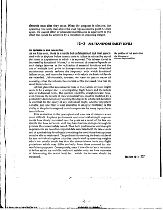 elements soon after they occur. When the program is effective, the
operating risk rarely rises above the level represented by point A. Once
again, the overall effect of scheduled maintenance is equivalent to the
effect that would be achieved by a reduction in operating weight.


                                           12 2 AIR-TRANSPORT SAFETY LEVELS
THE PROBLEM O RISK NALUATlQN
             F
As we have seen, there is a remote but undetermined risk level associ-       the problem of risk evaluation
ated with an airplane before its resi~;ance failure is reduced by any of
                                             to                              the dilemma of
                                                                             extreme improbability
the forms of impairment to which it is exposed. This inherer.t level is
increased by functional failures, 1,ut the amount of increase depends on
such design features as he rel~licationof essential functions and the
use of multiple ioad paths in damage-tolerant structures. Scheduled
maintenance rr~erely reduces the frequency with which functional
failures occur, and hence the frequency with which the basic risk levels
are exceeded. Unfortunately, however, we have n o precise means of
assessing either the inherent level of risk or the increased risks that do
result from failures.
     At first glance the assessment of risks in the systems division might
seem to be a simple mat .r of ccmputing flight hours and the failure
rates of individual items. The problem is not this straightforward, how-
ever, because the results of these considerations must be modified by a
probability distribution rep,-esenting the degree to which each function
is essential for the safety of any individual flight. Another important
variable, and one that is least amenable to analytic treatment, is the
ability of the pilot to respond to and compensate for many types of sys-
tems failures.
     Risk evaluation in the powerplant and structure divisions is even
more difficult. Airplane performance and stn~ctural-strengthrequire-
ments have slowly increased over the years as a result of the few ac-
cidents that have occurred, until they have become stringent enough to
produce the current safety record. Thus both performance and strength
requirements are based on empirical data associated with the rare-events
end of a probability distribution describing the conditions that airplanes
must be able to withstand. The problem of assessing the basic risk level
for any individual airplane is further complicated by operating weights
which are usually much less than the airworthiness limits and flight
procedures which may differ markedly from those assumed for air-
worthiness purposes. Consequently, even if the effect of each reduction
in failure resist27ce could hc- evaluatcd satisfactorily, we have no means
of determining the actual level fro: which the increase should be
measured.                                                                               SECTION 12.2    337
 