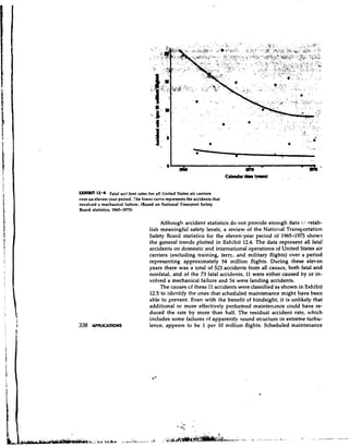 EXHIBIT 12'4 Fatal accident rates for all United States air carriers
over an eleven-year period. The lower curve represents the accidents that
involved a mechanical failure. (Based on National Transport Safety
Board statistics, 1965-1975)

                                         Although accident statistics do not provide enough data :..? ?stab-
                                    lish meaningful safety levels, a review of the National Transportation
                                    Safety Board statistics for the eleven-year period of 1965-1975 shows
                                    the general trends plotted in Exhibit 12.4.The data represent all fatal
                                    accidents on domestic and international operations of United States air
                                    carriers (excluding training, ferry, and military flights) over a period
                                    representing approximately 54 million flights. During these eleven
                                    years there was a total of 523 accidents from all causes, both fatal and
                                    nonfatal, and of the 73 fatal accidents, 11 were either caused by or in-
                                    volved a mechanical failure and 54 were landing accidents.
                                         The causes cf these 11 accidents were classified as shown in Exhibit
                                    12.5 to identify the ones that scheduled maintenance might have been
                                    able to prevent. Even with the benefit of hindsight, it is unlikely that
                                    additional or more effectively performed maintenance could have re-
                                    duced the rate by more than half. The residual accident rate, vrhich
                                    includes some failures of apparently sound structure in extreme turbu-
338   AFrLlCAnoNS                   lence, appears to be 1 per 10 million flights. Scheduled maintenance
 