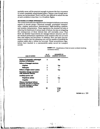 probably never will be prescient enough to prevent the first occurrence
of certain completely unanticipated types cf failure, even though recur-
rences can be prevented. Thus it will be very difficult to reduce the rate
of such accidents to less than 1 in 10 million flights.

THE DlbFMMA O U l R E M E IYPROMBlLITY
             F
The current airworthiness regulations for transport airplanes cover many
aspects of aircraft design-structural strength, powerplant character-
istics, airplane performance characteristics, flight-handling qualities,
and systems characteristics. These regulations are directed not only at
reducing the likelihood of various types o failure, but also at mitigating
                                          f
the consequences of those failures that will inevitably occur. Thus
there are detailed requirements for damage-tolerant structure and for
the residual performance capabilities of the airplane after one (or more
than one) engine has lost power. In addition, there are many require-
ments to ensure that the operating crew will be capable of handling the
airplane safely after a failure h ~ occurred. These airworthiness regu-
                                    s
lations have resulted in a commendable safety record for transport
aircraft.
                                             W l l B m 12.5 Classification of fatal air-carrier accidents involving
                                             mechanical failures.


                                          no. of         preventable by
           cw of accident
            a                            accidents   stheduled rmintrmnn




      m~nrlrlkm

  Obrcun uundorul frilorrr
  involved, but role ia squence
  of event@ lea*    to rcddent
  annot be identified)
 