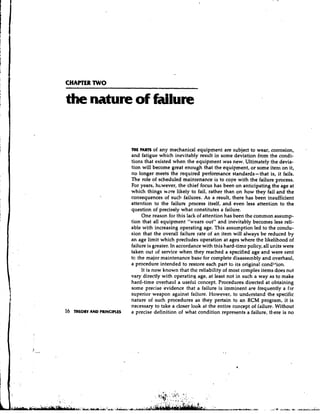 CHAPTER TWO




                             THE PARTS of any mechanical equipment are subject to wear, corrosion,
                             and fatigue which inevitably result in some deviation from the condi-
                             tions that existed when the equipment was new. Ultimately the devia-
                             tion will become great enough that the equipment, or some item on it,
                             no longer meets the required performance standards- that is, it fails.
                             The role of scheduled maintenance is to cope with the failure process.
                             For years, h~wever, chief focus has been on anticipating the age at
                                                     the
                             which things were likely to fail, rather than on how they fail and the
                             consequences of such failures. As a result, there has been insufficient
                             attention to the failure process itself, and even less attention to the
                             question of precisely what constitutes a failure.
                                  One reason for this lack of attention has been the common assump-
                             tion that all equipment "wears out" and inevitably becomes less reli-
                             able with increasing operating age. This assumption led to the conclu-
                             sion that the overall failure rate of an item will always be reduced b y
                             an age limit which precludes operation at ages where the likelihood of
                             failure is greater. In accordance with this hard-time policy, all units were
                             taken out of service when they reached a specified age and were sent
                             tc the major maintenance base for complete disasseinbly and overhaul,
                             a procedure intended to restore each part to its original condibion.
                                  It is now known that the reliability of most complex items does not
                             vary directly with operating age, at least not in such a way as to make
                             hard-time overhaul a useful concept. Procedures directed at obtaining
                             some precise evidence that a failure is imminent are frequently a far
                             superior weapon against failure. However, to understand the specific
                             nature of such procedures as they pertain to an RCM program, it is
                             necessary to take a closer look at the entire concept of failure. Without
16   THEORY AND PRINCIPLES   a precise definition of what condition represents a failure, there is no
 
