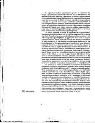 The regulations include a certification process to verify that the
                     design requirements have in fact been met, and it then becomes the
                     responsibility of the operating r tganization to maintain the equipment
                     ~ I such a way that the design characteristics are preserved. The operator
                         I
                     must also ensure that the flight crews are trained in the procedures
                     necessary to cope with various types of failures. A unique problem is
                     now being encountered. howevel-, with certain systems whose functions
                     cannot be duplicated by the human flight crew. This situation introduces
                     the possibility that at some time a relatively u~~likely     sequence of fail-
                     ures, some of them perhaps hidden, might result in the loss of one or
                     more functions that are essential to operating safety.
                           The design objective, of course, is to ensure that such critical fail-
                     ures are extremely ir~probabie, the FAA has suggested that extremely
                                                       and
                     improbabla be defined as an expected failure rate of no more than 1 per
                     billion flights (or operating hours, as applicable). Eve: when an analysis
                     based on assumed failure rates does indicate that the requirement will
                     be met, the validity of the assumed rate cannot be determined in the
                     limited amount of flying done during the certification tests. A further
                     ~roposal,therefore, is that the maintenance intervals be reduced if
                     actual failure rates are higher than those assumed for the calculations. A
                     reliability-stress analysis based or. assumed failure rates may be quite in-
                     volved even for a simple system. For example, the Boeing 727 automatic-
                     takeoff thrust control is a nonredundant system whose failure can be
                     caused by the failure of any one of approximately 100 different items,
                     some of which have hidden functions. The item considered to be the
                     least reliable in this system was a fuel-control unit that had an estimated
                     mean time between failures of 167,000 hours. To meet the extreme-
                     improbability requirement, however, the availability of this unit would
                     have to be protected by a failure-finding interval of only 125 hours.*
                           The question, of course, is whether such intensive maintenance
                     to meet this probability requirement is necessary or can possibly achieve
                     the desired lesult. One in a billion, or lo-!', is a very, very small number.
                     There probably have not been a billion airplane flights since the Wright
                     brothers took to the air. To put it another way, a billion flights repre-
                     sents 200 years of operation at the current activity level of the United
                     States air carrier industry. A risk level of 10-Ys 1 percent of the current
                     residual accident rcte that carrnot be reduced by scheduled maintenance,
                     and it is one-fifth of 1 percent of the current landing-accident rate. On
                     this basis the proposed requirement seems unrealistic. In f ~ c tit may ,
                     e'ven be counterproductive, since it is likely to prevent the development
                     of systems that would improve safety even though they cannot satisfy
                     the extremeLprobability criterion. The real issue, however, is whether
                     'For a discussion of this analysis see J.j. Treacy. Use of Probability Analysis in Aircraft
                     Certification and Its Effects on Maintenance and hquiyment Maintenance, AIAA Aircraft
340   APPLICATIONS   Systems and Technology Meeting, Seattle, Wash., August 22-24, 1977.
 