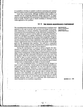 it is possible to develop an analytic model for evaluating new systems
that is in itself accurate to anything approaching this order of magnit~de.
      Undcr the circumstances, although reliability-stress analysis is a
valuable tool for comparing alternative design approaches, its appli-
cation to actual operating and maintenance requirements would be dif-
ficult to justify. Further work is clearlv necessary to develop a more
viabie approach to the problem.

                                         12 '3 THE DESIGN-MAINTENANCE PARTNERSHIP
The interrelationship between design and maintenance is perhaps most
apparent in the case of aircraft. On one hand, the design of the equip-
                                                                              $~,",~~,"~t~nlnce
                                                                              reauirements for
                                                                              -.---- .--;---- -
                                                                                         ~.-
ment determines its inherent reliability characteristics, including the       product rmprovement
consequences of functional failures; on the other hand, scheduled main-
tenance attempts to preserve all the safety and operating reliability of
which the equipment is capable. Realization of this goal, however,
requires a joint effort which has not aiways been recognized. Designers
have not always understood the capabilities of scheduled maintenance
and the practical limits on these capabilities. B the same token, main-
                                                  y
tenance organizations have not always had a clear grasp of the design
goals for the equipment they maintain. The need for a cooperative
effort has always existed, but the comprehensive analysis required by
RCM techniques makes this need far more apparent.
     During the development of a prior-to-service program the iden-
tificatlon of significant items and hidden functions depends on the
designer's information on failure effects as well as the operator's knowl-
edge of their consequences. At this stage the information on anticipated
failure modes and their associated mechanisms must also come from
the designer. While the maintenance members of the study group will
be able to draw on prior experience with simiiar materials, design
practices, and manufacturing techniques, this information should be
complemented by the designer's advice concerning the ages at which
various forms of deterioration are likely to become evident.
     At a more fundamental level, it is important for the designcr to
bear in mind some of the nractical aspects of scheduled maintenance.
In general, on-condition inspections are the most effective weapon
against functional failures. However, it must be possible to use them,
preferably without removing items from their installed positions on the
airplane. Thus the designer must not only help to identify the items
for which such inspections are applicable, but must also make sure
that there is some means of access to the area to be inspected. An equally
important factor is the use of materials and design features such as
damage tolerance which result in a relatively slow deterioration of
items intended for on-condition inspections.
 