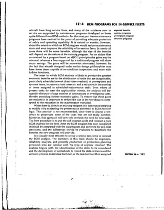 12 * 4 R W PROGRAMS F I IN-SERVICE FLEETS
                                                                                O,
            Aircraft have long service lives, and many of the airplanes now in               expected benefits
            service are supported by maintenance programs developed on bases                 systems programs
            quite different from RCM methods. For the most part these maintenance            powe@ant Programs
            programs have evolved to the point of providing adequate protection              stNctUre pmgrams
            of safety and operating capability. It is natural to wonder, however,
            about the extent to which an RCM program would reduce maintenance
            costs and even improve the reliability of in-service fleets. In nearly all
            cases there will be some benefits, although the size of the benefits
            will depend on the nature of the existing program. For an airline fleet
            maintained by a program based on MSG-2 principles the gains may be
            minimal, whereas a fleet supported by a traditional program will show
            major savings. The gains will be solnewhat attenuated, however, by
            Lhe fact that aircraft designed under earlier design philosophies may
            have fewer items capable of on-condition inspections and more with
            hidden functions.
                 The areas in which RCM analysis is likely to provide the greatest
            economic benefits are in the elimination of tasks that are inapplicable,
            particularly scheduled rework (hard-time overhaul) of powerplants and
            systems items, increases in task intervals, and a reduction in the number
            of items assigned to scheduled-maintenance tasks. ~ v e n         where all
            present tasks do meet the applicability criteria, the analysis will fre-
            quently eliminate a large number of unnecessary or overlapping tasks,
            thereby providing further economic gains. To ensure that these gains
            are realized it is important to reduce the size of the workforce to corre-
            spond to the reduction in the maintenance worklo~d.
                 When there is already an existing program it is sometimes tempting
            to modify it by subjecting the present tasks piecemeal to RCM decision
            logic. This practice is not recommended, since there is always a ten-
            dency to perpetuate some of the tasks that are not really justified.
            Moreover, this approach will cert~inly    overlook the need for new tasks.
            The best procedure is to put the old program aside and conduct a pure
            RCM analysis for the fleet. After the RCM program has been completed
            it should be compared with the old program and corrected for any clear
            omissions, and the differences should be evaluated to dr;ermine the
            benefits the new program will provide.
                 It is usually most efficient to set up a special task force to conduct
            the RCM analysis. The members of this team should be engineers,
  i         reliability analysts, and possibly production or production-planning
            personnel who are familiar with the type of airplane involved. The
            analysis begins with the identification of the items to be considered
            and the development of worksheets to record the data elements and the
            decision process. Individual members of the task force are then assigned




                                                                    *
                                                                                      .
                                                                                      '
JY.mYL.(1YYI
                                                                        I . . ,
                                                                .       .,
                                                            .   . .     - ,   . . .'; '. :
                                                                              .   :

      . .       -   ,..   & . *.&LA".~eA,c:
                           - A .-             .h-.-A..k.
 
