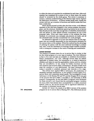 to collect the data and complete the worksheets for each item. After each
                     member has completed the analysis of two or three items, the results
                     should be reviewed by the whole group. This review is necessary to
                     ensure a common understanding of the decision logic and to improve
                     the definitions of functions nd failure modes being used, Usually the
                     review will turn up a number of functions and failure modes that have
                     been overlooked.
                          Work should proceed quickly after this first review, with different
                     members of the task force assigned to the various systems, the power-
                     plant, and the structure. Substantial operating history for an in-service
                     fleet should provide more than enough data on reliability characteristics
                     and cost factors to make default answers unnecessary for any of the
                     proposed tasks. When each major portion of the analysis has been
                     finished, it is reviewed, any necessary adjustments are made, and all
                     the scheduled tasks are then consolidated into work packages.
                          An alternative approach is to have the analysis done by the engi-
                     neers who are normally responsible for the maintenance standards for
                     the various items on the airplane. While this method has the advantage
                     of utilizing the person with the most technical knowledge to analyze
                     each item, it has the drawback of involving a larger number of people,
                     with a conseqbent increase in the work of training and coordination.

                     SYSTEMS ? R O C I M I S
                     The analysis of systems items for an in-service fleet is similar to that
                     for the initial program of a new type of airplane. The chief difference
                     is that in this case real data are available on reliability characteristics,
                     failure consequences, and costs. Although rework tasks are seldom
                     applicable to systems items, the information is on hand to determine
                     whether such tasks do meet the applicability criteria, and if so, whether
                     they are cost-effective. In fact, except for hidden functions and the
                     rare situation that involves safety consequences, all types of tasks must
                     meet the condition of cost effectiveness. The same information also
                     makes it possible to establish optimum task intervals at this stage.
                          The airlines have applied MSG-2 techniques, the predecessor of
                     reliability-centered maintenance, to the systems of many types of in-
                     service flects with somewhat mixed results. The investigation of such
                     techniques on the Boeing 727 and 737 and the Douglas DC-8 was part
                     of the process that led to MSG-1 and MSG-2, and ultimately to RCM
                     analysis. Consequently, by the time MSG-2 programs were developed
                     for these aircraft it was found that the anticipated program revisions
                     for many items had already been accomplished in a rather piecemeal
                     fashion. Even so, the formal reviews led to significant reductions in
                     the number o scheduled rework tasks.
                                    f
                          Exhibit 12.7 shows the results of an MSG-2 review of the systems
344   APPLICATIONS   program for an in-service fleet of Boeing 727's. The differences are not
 