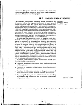 adjustments of inspection intcrvals, a recommendation for a more
dynamic age-exploration program to reduce future costs, and a major
refinement of thc zonal ins~cl.::on program.


                                              12 5 OCPANSION O RSM APPLlCllllONS
                                                              F

The widespread and successful application of RCM principles in the                ohjectiven of a
                                                                                  maintenance pn'gram
air-transport industry has important implications for many types of
                                                                                  basic RCM precepts
con~plexeyuipn~entother than aircraft. Rapid-transit systems, fleets
of ships and buses, and even machineiy used in complex manufactur-
ing processes all require scheduled-maintenance programs that will
ensurc safe and reliable operation. Many of the current problems indi-
cate that the relationship between design and maintenance is not clearly
understood. In many instances, however the operating organizations
themselves have not considered the real capabilities and limitations of
scheduled maintenance and have been frustrated by their inability to
solve the operating problems that are caused by failures.
     In most cases the equipment will not be designed to the same
standards as those applied to commercial aircraft. There is usually f.~r
less use of redundancy to protect essential functions, with the result
that any one of a n~ultitude minor failures can render the equipment
                               of
incapable of operation. There is .11so less instrument.tion, so that
greater number of items are subject to hidden f,~ilures,      and therefore
to the risk of a ii~riltiplefailure. Parts that require inspection are often
not accessible or have not heen designed to facilitgte the detection of
potential failures. Under these circumstances RCM analysis will not
produce . magic solution to all reliability problems. However, it will
           I
identify the maintenance tnsks and product improvements that would
alleviate suc'~problems. Me,~nwhile,it will result in n program that
ensures all the reliability of which the equipment is capable and includes
only the tasks that will accon~plishthis go,~l.
     In general, 'tnv maintenance s1ippol.t progrilnl based on RCM prin-
ciples has the following objectives:
b   To ensure realization of the inherent safety and reliability levels
    of the equipment
b   To restore the erluipn~rnt these inherent levels when deteriora-
                             to
    tion occurs
b   To obtain the inforn~,~tion
                              necessxy for design improvcmcnt of
    those items whose inherent reliability proves to be i n a d e q ~ i ~ ~ t e
b   To a ~ ~ o n ~ p l tlit'3e goals at a niinim~rmtotal cost, including
                       ish
    m'iintenance costs, support costs, and the economic consequences
    of operational failures
 