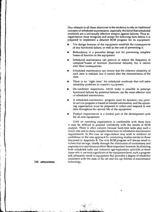 One obstacle to all these objectives is the tendency to rely on traditional
concepts of scheduled maintenance, especially the belief that scheduled
overhauls are a universally effective weapon against failures. Thus an
organization must recognize and accept the following facts before it is
prepared to implement a detailed RCM program for its equipment:
b   The design features of the equipment establish the consequences
    of any functional failure, as well as the cost of preventing it.
b   Redundancy is a powerful design tool for preventing complete
    losses of function to the equipment.
b   Scheduled maintenance can prevent or reduce the frequency of
    complcte*losses of function (functional failures), but it cannot
    alter their consequences.
b   Scheduled maintenance can ensure that the inherent reliability of
    each item is realized, but it cannot alter the characteristics of the
    item.
b   There is no "right time" for scheduled overhauls that will solve
    reliability problems in complcx cqcipment.
b   On-condition inspections, which make it possible to preempt
    functional failures by potential failures, are the most cffectiv~
                                                                    tool
    of scheduled maintenance.
b   A scheduled-maintenancc program must be dynamic; any yrior-
    to-service program is based on limited information, and the operat-
    ing organization must be prepared to collect and respond to real
    data throughout the service life of the equipment.
b   Product improvement is a normal part of the development cycle
    for ,111 new equipment.
     Until an operating organization is comfortable with these facts
it may be difficult to proceed confidently with the results of RCM
,tnalysis. There is often concern because hard-time tasks play such a
minor role and so many complex items have no schedulcd-maintenance
requircments. in this case an orga~~ization wish to reinforce its
                                               may
confidence in the new approach by conducting studies similar to those
discussed in Appendix B. The ncw RCM program will always result in
substantial savings, chiefly through the elimination of unnecessary and
unproductive maintenance effort. More important, however, by directing
both scheduled tasks and intensive age-exploration activities at those
items whi 41 are truly significant at the equipment level, such a program
will ultin~atelyresult in equipment thiit provides a degree of reliability
consistent with the state of the art and the cap.ibilities of maintenance
technology.
 