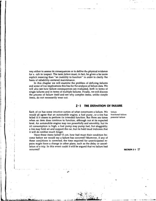 way either to assess its consequences or to define the physical evidence
for v lich to inspect. The term failure must, in fact, be given a far more
     ,
                                                                               .
explicit meaning than "an inability to function" in order to clarify the
basis of reliability-centered maintenance.
     In this chapter we will examine the probleln of defining failures
and some of t r ~ e
                  implications this has for the analysis of failure data. We
will also see how failure consequences are evaluated, both in terms of
single failures and in terms of multiple failures. Finally, we will discuss
the process of failure itself and see why complex items, unlike simple
items, do not necessarily wear out.


                                             2 1 THE DEFINITION OF FAILURE
Each of us has some intuitive notion of what constitutes a failure. We         failure
would all agree that an automobile engine, a fuel pumr;or a tire has           functional failure
fai!ed if it ceases to perform its intended function. But there are times      potential failure
when an item does continue to function, although not at its expected
level. An automobile engine may run powerfully and smoothly, but its
oil consumption is high; a fuel pump may pump fuel, but sluggishly;
a tire may hold air and support the car, but its bald tread indicates that
it will do neither much longer.
      Have these items failed? If not, how bad must their condition be-
come before we would say a failure has occurred? Moreover, if any of
these conditions is corrected, the time required for unanticipated re-
pairs might force a change in other plans, such as the delay or cancel-
lation of a trip. In this event could it still be argued that no failure had
occurred?
 