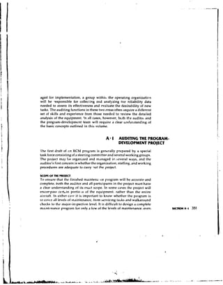 aged for implementation, a group within the operating organization
wil! be responsible for collecLing and analyzing t t ~ creliability data
needed to assess its effectiveness and evaluate the desirability of new
tasks. The auditing functions in these two areas often ~ e q u i r a dlifercnt
                                                                   e
set of skills and experience from those needed to yeview the detailed
analysis of the equipment. !n 8.11 cases, however, bcth the audit01 and
the program-development team will require a clear understanding of
the basic concepts outlined in this volume.


                                              A 1 AUDITING THE FROGRAM-
                                                       DEVELOPMENT PROJECT
'I'he first draft of cn KCM program is generally prepared by a special
task force consisting of a steering committee and several working groups.
The project may Le organwed and managed ir. several ways, and the
auditor's first concern is whether the organization, staffing, and working
procedures are adequate to carry 9ut the project.

scorc or WE PROIECT
To ensure that the finished maintena Ice program will he accurate and
complete, both the auditor and all participants in the project must have
a clear understanding of its exact scope. In some cases :he project will
encorrpass cen.in portio 1 of the equipment, rather than the entire
                              s
aircraft. In either caw it is important lo know whether the program is
to cover all levels of ~n~~intenance, servicing tasks and walkaround
                                    from
checks to the major-inspection level. I t is difficult to design a complete
maintcnnance program for only a few of the levels of maintenance, even
 