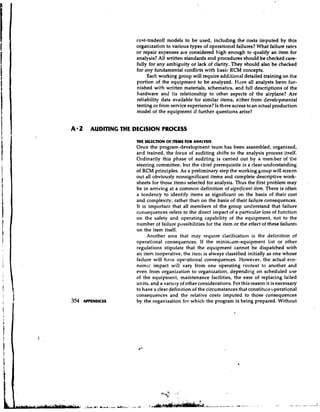cost-tradeoff models to be used, including the costs imputed by this
                   organization to various types of operational failures? What failure rates
                   or repair expenses are considered high enough to qualify an item for
                   analysis? All written standards and procedures should be checked care-
                   fully for any ambiguity or lack of clarity. They should also be checked
                   for any fundamental conflicts with basic RCM concepts.
                        Each working group will require additional detailed training on the
                   portion of the equipment to be analyzed. Have all analysts been fur-
                   nished with written materials, schematics, and full descriptions of the
                   hardware and its relationship to other aspects of the airplane? Are
                   reliability data available for similar items, either from developmental
                   testing or from service experience? Is there access to an actual production
                   model of the equipment if further questions arise?


A 2   AUDITING THE DECESION PROCESS

                   THE SUECTION OF ITEMS FOR ANALYSIS
                   Once the program-development team has been assembled, organized,
                   and trained, the focus of auditing shifts to the analysis process itself.
                   Ordinarily this phase of auditing is carried out by a member of tile
                   steering committee, but the chief prerequisite is a clear understanding
                   of RCM principles. As a preliminary step the working group will screen
                   out all obviously nonsignificant items and complete descriptive work-
                   sheets for those items selected for analysis. Thus the first problem may       .
                   be in arriving at a common definition of significant item. There is often
                   a tendency to identify items as significant on the basis of their cost
                   and complexity, rather than on the basis of their failure consequences.
                   It is important that all members of the group understand that failure
                   consequences refers to the direct impact of a particular loss of function
                   on the safety and operating capability of the equipment, not to the
                   number of failure possibilities for the item or the effect of these failures
                   on the item itself.
                        Another area that may require ciarification is the definition of
                   operational consequences. If the minintilm-equipment list or other
                   regulatio~~s stipulate that the equipment cannot be dispatched with
                   an item inoperative, the iten1 is always classified initially as one whose
                   failure will have operational consequences. However, the actual eco-
                   nomic impact will vary from one operating roiltext to another and
                   even from organization to organization, depending on scheduled use
                   of the equipment, maintenance facilities, the ease of replacing failed
                   units, and a variety of otherconsiderations. For this reason it is necessary
                   to have a clear definition of the circumstances that constitule operational
                   consequences and the relative costs imputed to those consequences
                   by the organization for which the program is being prepared. Without
 