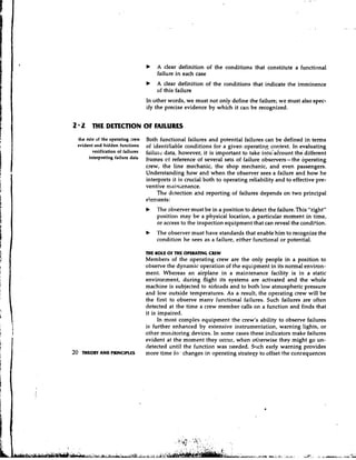 b   A clear definition of the conditions that constitute a functional
                                         failure in each case
                                     b   A clear definition of the conditions that indicate the imminence
                                         of this failure
                                     In other words, we must not only define the failure; we must also spec-
                                     ify the precise evidence by which it can be recognized.


2 2 M E DETECTION OF FAILURES
 the role of the operating :rew      Both functional failures and potential failures can be defined in tenns
 evident and hidden functions        of identifiable conditions for a given operatin8 context. In evaluating
        verification of failures     failuw data, however, it is important to take i:~tdadcountthe different
      interpreting failure d a t ~   frames c reference of several sets of failure observers-the operating
                                              f
                                     crew, the line mechanic, the shop mechanic, and even passengers.
                                     Understanding how and when the observer sees a failure and how he
                                     interprets it is crucial both to operating reliability and to effective pre-
                                     ventive mairllenance.
                                          The detection and reporting of failures depends on two principal
                                     e!cments f
                                     b   The abserver must be in a position to detect the failure.This "right"
                                         position may be a physical location, a particular moment in time,
                                         or access to the inspection equipment that can reveal the condition.
                                     b   The observer must have standards that enable him to recognize the
                                         condition he sees as a failure, either functional or potential.

                                     THE ROLE OF THE OPERATING CREW
                                     Members of the operating crew are the only people in a position to
                                     observe the dynamic operation of the equipment in its normal environ-
                                     ment. Whereas an airplane in a maintenance facility is in a static
                                     environment, during flight its systems are activated and the whole
                                     machine is subjected to airloads and to both low atmospheric pressure
                                     and low outside temperatures. As a result, the operating crew will be
                                     the first to observe many functional failures. Such failures are often
                                     detected at the time a crew member calls on a function and finds that
                                     it is impaired.
                                           In most complex equipment the crew's ability to observe failures
                                     is further enhanced by extensive instrumentation, warning lights, or
                                     other mortitoring devices. In some cases these indicators make failures
                                     evident at the moment they occur, when otherwise they might go un-
                                     detected until the function was needed. Siich early warning provides
   THEORY AND PRINCIPLES             more time fw- changes in operating strategy to offset the concequences
 