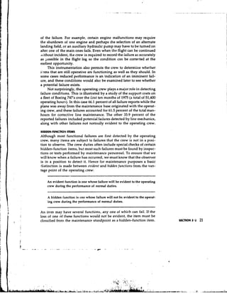 of the failure. For example, certain engine malfunctions may require
the shutdown of one engine and perhaps the selection of an alternate
landing field, or an auxiliary hydraulic pump may have to be turned on
after one of the main ones fails. Even when the flight can be continued
rk ithout incident, the crew is required to record the iailure as accurately
as possible in the flight log so the condition can be corrected at the
earliest opportunity.
      This instrumentation also permits the crew to determine whether
iioms that are still operative are functioning as well as they should. In
some cases reduced performance is an indication of an imminent fail-
ure, and these conditions vrould also be examined later to see whether
a potential faiiure exists.
      Not surprisingly, the operating crew plays a major role in detecting
failure conditions. This is illustrated by a study of the support costs on
a fleet of Boeing 747's over the iirst ten months of 1975 (a total of 51,400
operating hours). In this case 66.1 percent of all failure reports while the
plane was away from the maintenance base originated with the operat-
ing crew, and these failures accounted for 61.5 percent of the t ~ t aman-
                                                                       l
hours for corrective line maintenance. The other 33.9 percent of the
reported failures included potential failures detected by line mechanics,
along with other failures not normally evident to the operating crew.

HIDDEN-FUNCTIONITEMS
Although most functional failures are first detected by the operating
crew, many items are subject to failures that the crew is not in a posi-
tion to observe. The crew duties often include special checks of certain
hidden-function items, but most such failures must be found by inspec-
tions or tests performed by maintenance personnel. To ensure that we
will know when a failure has occurred, we must know that the observer
is in a position to detect it. Hence for maintenance purposes a basic
distinction is made between evident and hidderl f u n c t i o ~ sfrom the van-
tage point of the operating crew:

    An evident function is one whose failure will be evident to the operating
    crew during the performance of normal duties.


    A hidden function is one whose failure will not bc evident to the operat-
    ing crew during the Ferformance of normal duties.


An item may have several functions, any one of which can fail. If the
loss of one of these functions would not be evident, the item must be
classified from the maintenance standpoint as a hidden-function item.
 