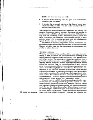 Hidden func ;ions may be of two kinds:         :


                           b   A function that is normally active but             no indication to the
                               operating crew if it ceases
                           b   A function that is normally inactive, so that the crew cannot know
                               whether it will be available when it is needed (usually the demand
                               follows some other failure)
                           The fire-detection system in an aircraft powerplant falls into the first
                           category. This system is active whenever the engine is in use, but its
                           sensing function is hidden unless it detects a fire; thus if it fails in some
                           way, its falure is similarly hiiden. The fire-extinguishing system that
                           backs up this unit has the second kind of hidden function. It is not
                           activated unless a fire is detected, and only when it is called upon to
                           operate does the crew find out whether it works.
                                In addition to inspecting for potential failures, maintenance per-
                           sonnel also inspect most hidden-function items for functional failures.
                           Thus the operating crew and the maintenance crew complement one
                           arother as failure observers.

                           VUlFlCATlON OF FAILURE5
                           Operating crews occasionally report conditions which appear unsatis-
                           factory to them, but which are actually satisfactory according to the
                           defined standards for condition and performance. This is a basic prin-
                           ciple of prevention. The operating crew cannot always know when a
                           particular deviation represents a potential failure, and in the interests
                           of safety the crew is required to report anything questionable. In most
                           airlines the ~peratingcrew can communicate directly with a central
                           group of maintenance specialists, or controllers, about any unusual con-
                           ditions observed during flight. The controllers can determine the con-
                           sequences of the condition described to them and advise the crew
                           whether to land as soon as possible or continue the flight, with or with-
                           out operating restrictions. The controllers are also in a position to deter-
                           mine whether the condition should be corrected before the plane is
                           dispatched again. This advice is particularly important when a plane is
                           operating into a station which is not a maintenance station.
                                Once the plane is available for majntenance inspection, the main-
                           tenance crew is in a better position to diagnose the problem and deter-
                           mine whether a failure condition actually does exist. Thus the suspect
                           item may be replaced or repaired or marked "OK for continued opera-
                           tion." The fact that failure observers have different frames of reference
                           for interpreting the conditions they see often makes it difficult to evalu-
                           ate failure reports. For example, a broken seat recliner is recognizable
m t o R Y AND PRINCIPLES   to any observer as a failure. Frequently a passenger will notice the con-
 