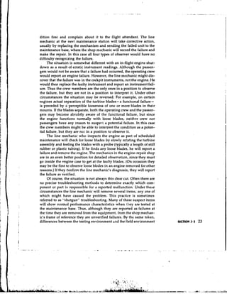 dition first and complain about it to the flight attendant. The line
mechanic at the next maintenance station will take corrective action,
usually by replacing the mechanism and sending the failed unit to the
maintenance base, where the shop mechanic will record the failure and
make the repair. In this case all four types of observer would have no
difficulty recognizing the failure.
      The situation is somewhat different with an in-flight engine shut-
down as a result of erratic instrument readings. Although the passen-
gers would not be aware that a failure had occurred, the operating crew
would report an engine failure. However, the line mechanic might dis-
cover that the failure was in the cockpit instruments, not the engine. He
would then replace the faulty instrument and report an instrument fail-
ure. Thus the crew members are the only ones in a position to observe
the failure, but they are not in a position to interpret it. Under other
circumstances the situation may be reversed. For example, on certain
engines actual separation of the turbine blades-a functional failure-
is preceded by a perceptible looseness of one or more blades in their
mounts. If the blades separate, both the operating crew and the passen-
gers may become abrubtly aware of the functional failure, but since
the engine functions normally with loose blades, neither crew nor
passengers have any reason to suspect a potential failure. In this case
the crew members might be able to interpret the condition as a poten-
tial failure, but they are no1 in a position to observe it.
     The line mechanic who inspects the engine as part of scheduled
maintenance will check for loose blades by slowly rotating the turbine
assembly and feeling the blades with a probe (typically a length of stiff
rubber or plastic tubing). If he finds any loose blades, he will report a
failure and remove the engine. The mechanics in the engine-repair shop
are in an even better position for detailed observation, since they must
go inside the engine case to get at the faulty blades. (On occasion they
may be the first to observe loose blades in an engine removed for other
reasons.) If they tonfirm the line mechanic's diagnosis, they will report
the failure as verified.
      Of course, the situation is not always this clear cut. Often there are
no precise troubleshooting met!~ods to determine exactly which com-
ponent or part is responsible for a reported malfunction. Under these
circumstances the line mechanic will remove several items, any one of
which might have caused the problem. This practice is sometimes
referred to as "shotgun" troubleshooting. Many of these suspect items
will show normal performance characteristics when they are tested at
the maintenance base. Thus, although they are reported as failures at
the time they are removed from the equipment, from the shop mechan-
ic's frame of reference they are unverified failures. By the same token,
differences between the testing environment a d the field environment
 