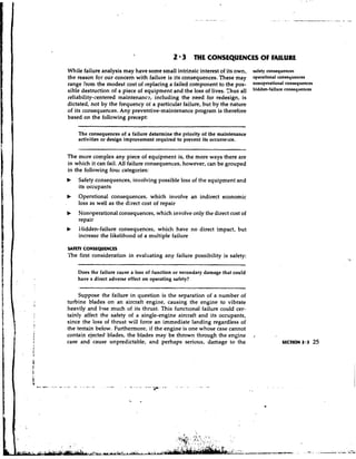 2 3 THE CONSEQUENCES OF FAILURE
    While failure analysis may have some small intrinsic interest of its own,      safety consequences
    the reason for our concern with failure is its consequences, These may         operational consequences
    range from the modest cost of replacing a failed component to the pos-         nOnoperational
    sible destruction of a piece of equipment and the loss of lives. Thus all
    reliability-centered maintenance,. including the need for redesign, is
    dictated, not by the frequency of a particular failure, but by the nature
    of its consequences. Any preventive-maintenance program is therefore
    based on the following precept:

        The consequences of a failure determine the priority of the maintenance
        activities or design improvement required to prevent its occurre:hce.


    The more complex any piece of equipment is, the more ways there are
    in which it can fail. All failure consequences, however, can be grouped
    in the following four categories:
    b   Safety consequences, involving possible loss of the equipment and
        its occupants
    b   Operational consequences, which involve an indirect economic
.       loss as well as the direct cost of repair
    b   Nonoperational consequences, which involve only the direct cost of
        repair
    b   Hidden-failure consequences, which have no direct impact, but
        increase the likelihood of a multiple failure

    SAFETYCONSEQU WCES
    The first consideration in evaluating any failure possibility is safety:

        Does the failure cause a loss of function or secondary damage that could
        have a direct adverse effect on operating safety?


         Suppose the failure in question is the separation of a number of
    turbine blades on an aircraft engine, causing the engine to vibrate
    heavily and lqse much of its thrust. This functional failure could cer-
    tainly affect the safety of a single-engine aircraft and its occupants,
    since the loss of thrust will force an immediate landing regardless of
    the terrain below. Furthermore, if the engine is one whose case cannot
    contain ejected blades, the blades may be thrown through the engine            ,
    case and cause unpredictable, and perhaps serious, damage to the                            SECTION 2.3   25
 