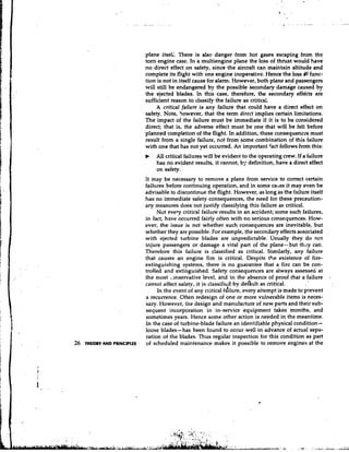 plane itsel;. There is also danger from hot gases escaping from thq
                             tom engine case. In a multiengine plane the loss of thrust would have
                             no direct effect on safety, since the aircraft can maintain altitude and
                             complete its flight with one engine inoperative. Hence the loss df func-
                             tion is not in itself cause for alarm. However, both plane and passengers
                             will still be endangered by the possible secondary damage caused by
                             the ejected blades. In this case, therefore, the secondary effdcts ate
                             sufficient reason to classify the failure as critics:.   ,


                                  A critical failure is any failure that could have a direct effect on
                             safety. Note, however, that the term direct implies certain limitations.
                             The impact of the failure must be immediate if it is to be considered
                             direct; that is, the adverse effect must be one that will be felt before
                             planned completion of the flight. In addition, these consequences must
                             result from a single failure, not from some combination of this failure
                             with one that has not yet occurred. An important fact follows from this:
                             b   All critical failures will be evident to the operating crew. If a failure
                                 has no evident results, it cannot, b;. definition, have a direct effect
                                 on safety.
                             It may be necessary to remove a plane from service to correct certain
                             failures before continuing operation, and in some cases it may even be
                             advisable to discontinue the flight. However, as long as the failure itself
                             has no immediate safety consequences, the need for these precaution-
                             ary measures does not justify classifying this failure as critical.
                                  Not evey critical failure results in an accident; some such failures,
                             in fact, have occurred fairly often with no serious consequences. How-
                             ever, the issue is not whether such consequences are inevitable, but
                             whether they are possible. For example, the seccndary effects associated .
                             with ejected turbine blades are unpredictable. Usually they do not
                             injure passengers or damage a vital part of the plane-but they can.
                             Therefore this failure is classified as critical. Similarly, any failure
                             that causes an engine fire is critical. Despite the existence of fire-
                             extinguishing systems, there is no guarantee that a fire can be con-
                             trolled and extinguished. Safety consequences are always assessed' at
                             the most .~nservativelevel, and in the absence of pioof,that a failure
                             cannot affect safety, it is classified by deflult as critical.
                                   In the event of any c1:itical dilure, every attempt is made to prevent
                             a recurrence. Often redesign of one or more vulnerable items is neces-
                             sary. However, tine design and manufacture of new parts and their sub-
                             sequent incorporation in in-service equipment takes months, and
                             sometimes years. Hence some other action is needed in the meantime.
                             In the case of turbine-blade failure an identifiable physical condition-
                             loose blades-has been found to occur well in advance of actual sepa-
                             ration of the blades. Thus regular inspection for this condition as part
26   THEORY AND PRlNClPLLS   of scheduled maintenance makes it possible to remove engines at the
 