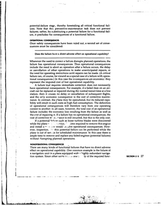 potential-failure stage, thereby forestalling all critical functional fail-
    ures. Note that this preventive-maintenance task does not prevent
    failures; rather, by s~abstituting potential failure for a functional fail-
                                     a
    ure, it precludes tne consequences of a functional failure.

    OPERATIONAL CONSEQUENCES
    Once safety consequences have been ruled out, a second set of conse-
    quences must be considered:
                        --             - -      -     -   -




        Does the failure have a direct adverse effect on operational capability?
                                                                             -
    Whenever the need to correct a failwe disrupts planned operations, the
    failure has operational consequences. Thus operational consequences
    include the need to abort an operation after a failure occurs, the delay
    or cancellation of other operations to make unanticipated repairs, or
    the need for operating restrictions until repairs can be made. (A critical
    failure can, of course, be viewed as a special case of a failure with opera-
    tional consequences.) In this case the ccnsequences are economic: they
    represent the imputed cost of lost operational capability.
         A failure tnat requires immediate correction does not necessarily
    have operational consequences. For example, if a failed item on an air-
    craft can be replaced or repaired during the normal transit time at a line
    station, then it causes no delay or cancellation of subsequent flights,
    and the or'ly economic consequence is the cost of corrective mainte-
    nance. In contrast, the rlane may be operhtional, but its reduced capa-
I
    bility will result in such costs as high fuel consumption. The definition
    of operational consequences will therefore vary from one operating
    context to another. I n all cases, however, the total cost of an operational
    failure includes the economic loss resulting from the failure as well as
    the cost of repairing it. If a failure has no operational consequences, the
    cost of corrective rn:.in. mance is still incurred, but this is the only cost.
         If a potential faihqrct such as loose turbine blades were discovered
    while the plane 1. - . ice,
                          '.          "     iime required to remove this engine
I
    and install a - * , .  ::iw would .n,dlve operational consequences. How-
    ever, inspection. :.*,.. this potential failure can be performed while the
    plane is out of sen.i:e for scheduled maintenance. In this case there is
    ample time to remove and replace any failed engines (potential failures)
    without disrupting planned operations.

    NONOPERATIONALCONSEQUENCES            I

    There are many kinds of functional failures that have no direct adverse
    effect on operational capability. One common example is the failure of
j   a navigation unit in a plane equipped with 5ighly redundant naviga-
I
    tion system. Since other units ei'.,;..:t: ava.;, 'ty oi the required func-      SECTION 2.3   27
 