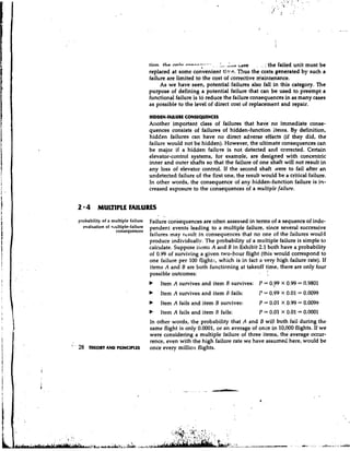 tinn. )he                                    .
                                                                                -.. .
                                                                         ~ d s e . .. : the failed unit must be
                                               n n l v r m r - - - - * - -. .
                                                                          *

                                  replaced at some cohenient ti7:c. Thus the costs generated by such a
                                  failure are limited to the cost of corrective d,aintenance.
                                       As we have seen, potential failures also fall in this category. The
                                  purpose of defining a potential failure that can be used to preempt a
                                  functional failure 'is to reduce the failure consequences in as many cases
                                  as possible to the level of direct cost of replacement and repair.

                                   HIDDEN-FAILURECONSEQUENCES
                                   Another important class of failures that have' no immediate conse-
                                   quences consists of failures of hidden-function items. By definition,
                                   hidden failures can have no direct adverse effects (if they did, the
                                   failure would not be hidden). However, the ultimate consequences can
                                   be major if a hidden failure is not detected and ccrrected. Certain
                                   elevator-control systems, for example, are designed with concentric
                                   inner and outer shafts so that the failure of one shaft will not result in
                                   any loss of elevator control. If the second shaft Nere to fail after an
                                   undetected failure of the first one, the result would be a critical failure.
                                   In other words, the consequence of any hidden-function failure is in-
                                   creased exposure to the consequences of a multiple failure.


     2 * 4 MULTIPLE FAILURES
     probability of a multiple failure Failure consequences are often assessed in terms of a sequence of indc-
       evaluation of ntulti~le-failure pendent events leading to a multiple failure, since several successive
                       consequences
                                   failures may rt-sult in consequences that no one of the hilures would
                                   produce individually. The probability of a multiple failure is simple to
                                   calculate. Suppose items A and B in Exhibit 2.1 both have a probability
                                   of 0.99 of surviving a given two-hour flight (this would correspond to
                                   one failure per 100 flight:;,.which is in fact a very high failure rate). If
                                   items A and B are both functioning at takeoff time, there are only four
                                                                                     I
                                   possible outcomes:
                                       Item A survives and item.B survives: P = 0.;99 X 0.99 = 0.9801
                                       Item A survives and item i fails:
                                                                3                       P = 0.99 X 0.01 = 0.0099
                                   b   Item A fails and item B survives:                P = 0.01 X 0.99 = 0.0099
                                   b   Item A fails and item B fails:                   P = 0.01 X 0.01 = 0.0001
                            In other words, the probability that A and B wil! both fail during the
                            same flight is only 0.0001, or an average of once in 10,000 flights. If we
                           were considering a multiple failure of three items, the average occur-
                            rence, even with the high failure rate we have assumed here, would be
' 28 THEORY AND P~~~NCIPLES once every milliotl flights.
 '
 