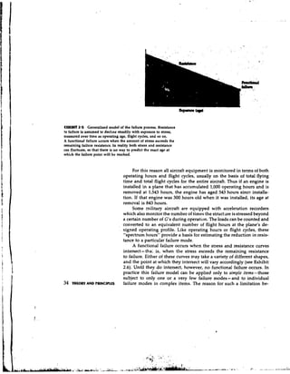 ULHlBfT 2.5 Generalized model of the failure process. Resistance
!o failure is assumed to decl~ne  steadily with exposure to stress,
n~easured  over time as operating age, flight cycles, and so on.
A functional failure occurs when the amount of stress exceeds the
remaining failure resistance. In reality both stress and resistance
can fluctuate, so that there is no way to predict the exact age at
which the failure point will be reached.


                                        For this reason all aircraft equipment is monitored in terms of both
                                   operating hours and flight cycles, usually on the basis of total flying
                                   time and total flight cycles for the entire aircraft. Thus if an engine is
                                   installed in a plane that has accumulated 1,000 operating hours and is
                                   removed at 1,543 hours, the engine has aged 543 hours since installa-
                                   tion. If that engine was 300 hours old when it was installed, its age at
                                   removal is 843 hours.
                                        Some military aircraft are equipped with acceleration recorders
                                   which also monitor the number of times the structare is stressed beyond
                                   a certain number of G's during operation. The loads can be counted and
                                   converted to an equivalent number of flight hours at the plane's de-
                                   signed operating profile. Like operating hours or flight cycles, these
                                   "spectrum hours" provide a basis for estimating the reduction in resis-
                                   tance to a particular failure mode.
                                        A functional failure occurs when the stress and resistance curves
                                   intersect- tha: is, when the stress exceeds the remaining resistance
                                   to failure. Either of these curves may take a variety of different shapes,
                                   and the point at which they intersect will vary accordingiy (see Exhibit
                                   2.6). Until they do intersect, however, no functional failure occurs. In
                                   practice this failure model can be applied only to simple items -those
                                   subject to only one or a very few failure modes-and to individual
34   THEORY AND PrUNClPLts         failure modes in complex items. The reason for such a limitation be-
 