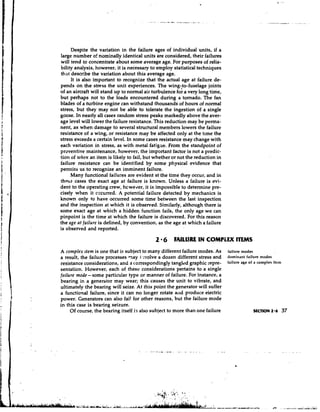 Despite the variation in the failure ages of individual units, if a
large number of nominally identical units are considered, their failures
will tend to concentrate about some average age. For purposes of relia-
bility analysis, however, it is necessary to employ statistical techniques
that describe the variation about this average age.
      It is also important to recognize that the actual age at failure de-
pends on the stress the unit experiences. The wing-,to-fuselage joints
of an aircraft will stand up to normal air turbulence for a very long time,
but perhaps not to the loads encountered during a tornado. The fan
blades of a turbine engine can withstand thousands of hours of normal
stress, but they may not be able to tolerate the ingestion of a single
goose. In nearly all cases random stress peaks markedly above the aver-
age level will lower the failure resistance. This reduction may be perma-
nent, as when damage to several structural members lowers the failure
resistance of a wing, or resistance may be affected only at the time the
stress exceeds a certain level. In some cases resistance may change with
each variation in stress, as with metal fatig.de. From the standpoint of
preventive maintenance, however, the important factor is not a predic-
tion of when an item is likely to fail, but whether or not the reduction in
failure resistance can be identified by some physical evidence that
permits us to recognize an imminent failure.
      Many functional failures are evident at the time they occur, and in
t h e s cases the exact age at failure is known. Unless a failure is evi-
dent to the operating crew, hcwelrer, it is impossible to determine pre-
cisely when it cccurred. A potential failure detected by mechanics is
known only to have occurred some time between the last inspection
and the inspection at which it is observed. Sjmilarly, although there is
some exact age at which a hidden function fails, the only age we can
pinpoint is the time at which the failure is discovered. For this reason
the age at failure is defined, by convention, as the age at which a failure
is observed and reported.

                                            2 6     FAILURE IN COMPLEX ITEMS
A complex ltem is one that is subject to many different failure modes. As     failure modes
a result, the failure processes q a y i:volve a dozen different stress and    dominant failure modes
resistance considerations, and a correspondingly tangled graphic sepre-       failure age of a complex item
sentation. However, each of these considerations pertains to a single
failure mode - some particular type or manner of failure. For instance, a
bearing in a generator may wear; this causes the unit to vibrate, and
ultimately the bearing will seize. At this point the generator will suffer
a functional failure, since it can no longer rotate alld produce eiectric
power. Generators can also fail for other reasons, but the failure mode
in this case is bearing seizure.
     Of course, the bearing itself i? also subject to more than one failure
 