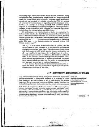 the average ages for all the different mod?s will be distributed along
the exposure axis. Consequently, unless there is a dominant failure
mode, the overall failure ages in complex items are usually widely dis-
persed and are unrelated to a specific operating age. This is a unique
ch, racteristic of complex items. A typical example is illustrated in Ex-
hibit 2.8. In a sample of 50 newly installed Pratt & Whitnev JTBD-7
engines, 29 survived beyond 2,000 operating hours. The disparate fail-
ure ages of the 21 units that failed, however, do not show any concen-
tration about the average failure age of 861 hours.
     Nevertheless, even in complex items, no matter how numerous the
failure modes may be, the basic failure process reduces to the same
faciur- the interaction between stress and resistance to failure. Whether
failures involve redr-cad resistance, random stress peaks, or any combi-
nation of the two      .
                       7 1   interaction that brings an item to the failure
point. This aspc-' a !he failure process was summed up in a 1960
United .irlines rep -?rt:*
     The any: IC as a whole, its basic structure, its systems, and the
     various items in it are operated in an environment which causes
     stresses to be imposed upon them. The magnitudes, the durations
     and the frequencies with which specific stresses are imposed are
     all very variable. In many cases, the real spectrum of environ-
     mentally produced stresses is not known. The ability to withstand
     stress is also variable. It differs from piece to oiece of new nomi-
     nally identical equipment due to material differences, variations
     in the manufacturing prcicesses, etc. The ability to withstand stress
     may also vary with the age of a piece of equipment.
          It is implied that an instance of environmental stress that ex-
     ceeds the failure resistance of an item at a particular time consti-
     tutes failure of that item at that time.


                                                   2 'P QUANTITATIVE DESCRlPTlONS O FAILURE
                                                                                   F
Any unanticipated critical failure prompts an immediate response to                           failure rate
prevent repetitions. In other cases, however, it is necessary to know                         mean time between failures
how frequently an item is l i ~ e l y fail in order to plan for reliable
                                     to                                                       pmbability of survival
operation. There are several common reliability indexes based on the                          pmbabilib' density of
                                                                                              conditional probability
failure history of an item. Methods for deriving certain of these measures                    of failure
'F. S. Nowlan, A Comparison o the Potential Effectiveness of Numerical Regulatory
                                   r
Codes in the Fields of Overhaul Periodicity, Airplane Strength, and Airplane Perfor-
mance, United Airlines Report POA-32, April 14.1960. These remarks paraphrase a report
prepared by D. J. Davisnf theRand Corporation in 1950, which offered intensiveanalysiaof
failure data. For an excellent detailed discussion of the physical processes present in the
failure mechanism. see Robert P. Haviland, Rclinbility atld Lotrg Life Desiyn, Van Nostrand
Company, Inc., New York, 1964.                                                                             SECTION 2.7     19
 