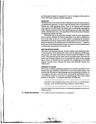 are discussed in detail in Appendix C, but it is helpful at this point to
                             know what ehch measure actually represents.
                             FAILURE UE
                                      T
                             'fie failure rate is the total number of failures divided by some measure
                             of operational exposure. In most cases the failure rate is expressed as
                             failures per 1,000 operating hours. Thuc if six failures have occurred
                             over a period of 9,000 hours, the failure rate is ordinarily expressed as
                             0.667. Because measures other than operating hours are also used (flight
                             cycles, calendar time, etc.), it is important to know the units of measure
                             in comparing failure-rate data.
                                  The failure rate is an especially valuable index for new equipment,
                             since it shows whether the failure experience of an item is representa-
                             tive of the state of the art. It is also useful in assessing the economic
                             desirability of product improvement. Early product-intprovement deci-
                             sions are based on the performance of units that have beer. .-xposed to
                             fairly short individual periods of time in service, and this performance
                             is adequately measured by the failure rate.
                             MUN nML BLNYUN F A I L U ~
                                                                                                                  
                             The mean time between failures, another widely used reliability index,
                             is the reciprocal of the failure rate. Thus with six failures in 9,000 oper-
                             ating hours, the mean time between failures would be 9,00016, or 1,500
                             hours. This measure has the same uses as the failure rate. Note that the
                             mean time between failures is not necessarily the same as the average
                             age at failure. In Exhibit 2.8, for example, the average age of the failed
                             engines was 861 hours, whereas the mean time between failures was
                             3,622 hours.*
                             PROMBILITV Of SURVNAl.
                             With more extended operating experience it becomes possible to de-
                             termine the age-reliability characteristics of the item under study- the
                             relationship between its operating age and its probability of failure. At
                             :his stage we can plot a survival curve, showing the probability of sur-
                             vival without failure as a function of operating age. This curve relates
                             directly to the gener !y accepted definition of reliability:

                                  Reliability is the probability that an item will survive to a specified oper-
                                  ating age, under specified operating conditions, without failure.


                             For this reason the survival curve is commonly referred to as the reli-
                             ability function.
40   THEORY AND PRINCIPLES   'For a further discussion of this distinction, see Appendix C.
 