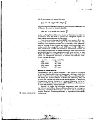 fail (90 percent survive beyond this age):
                                                                           .lo
                                [(age at P = 1) t (age at P = .90)] X      -2
                            The next incremental area represents the contribution to the average life
                            of the next 10 percent of the units that fail:

                                [(age at P = .9Q   + (age at P = .80)] X -
                                                                         .10
                                                                          2
                            and so on. Completion of this computation for the entire area under the
                            curve would show that, with no age limit, the average life expected for
                            each engine in service would be 1,811 hours.
                                 Note, however, that an age limit of 1,000 hours removes all the sur-
                            viving units from service at that age. In this case, therefore, the area
                            under the curve represents only the area up to that age limit. The proba-
                            bility of survival to 1,000 hours is .692, so the contribution of any sur-
                            viving unit to the average life is only 1,500 hours X ,692 = 692 hours.
                            This contribution, added to the incremental contributions above it for
                            the units that failed, yields an average realized life of 838 hours for faded
                            and unfailed engines. Any engines that would have survived to ages
                            higher thtn 1,000 hours, and thus have added to the average life, do not
                            count. The average lives that would be realized with other age limits
                            in this case are as follows:
                                  age limit        average realized life
                                1,000 hours             838 hours
                                2,000 hours           1,393 hours
                                3,000 hours           1,685 hours
                                No limit              1,811 hours

                            PROMBILITY DWSllY OF FNLUUE
                            The probability that an engine in Exhibit 2.9 will survive to 1,000 hours
                            is ,692, and the probability that it will survive to 1,200 hours is ,639. The
                            difference between these probabilities, .053, is the probability of a fail-
                            ure during this 200-hour interval. In other words, an averaae of 5.3 out
                            of every 100 engines that enter service can be expected to fail during..,
                            this partic~tlarinterval. Similarly, an average of 5.0 engines can be ex- '.
                            pected to fail during the interval from 1,200 to 1,400 hours. This measure      ,

                            is called the probnbility density of failure.                                       7
                                 Exhibit 2.10 shows the probability densities for each 200-hour
                            age interval, plotted from the probabilities of survival at each age. A
                            decreasing percentage of the engines will fai! in each successive age
                            interval because a decreasing percentage of engines survives to enter
42   THEORY AND PRINCIPLS   that interval.
 