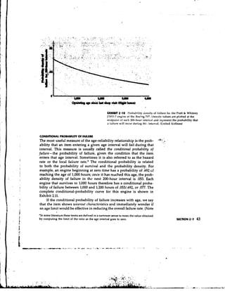 EXHIBIT 2-10 I'robability rlcnsity of failure f o ~ Pratt & Whitney
                                                                                                         the
                                                     J'I'el)-7 engine of the Hoeing 737. 1)ensitv values are plotted at the
                                                     tnidpoint of ercll 200-hour interval and represent the probability that
                                                     a tailure will occur during thi.. interval. (United Airlines)



CONDmONAL PROMBIUTY O FAILURE
                     F
The most useful measure of the age-reliability relationship is the prob-                      'y-1    *
ability that an item entering a given age interval will fail during that                          ;
interval. This measure is usually called the conditional probability of
failure-the probability of failure, given the condition that the item
enters that age interval. Sometimes it is also referred to as the hazard
rate or the local failure rate.* The conditional probability is related
to both the probability of survival and the probability density. For
example, an engine beginning at zero time has a probability of .692 ~f
reaching the age of 1,000 hours; once it has reached this age, the prob-
ability density of failure in thc next 200-hour interval is ,053. Each
engine that survives to 1,000 hours therefore has a conditional proba-
bility of failure between 1,000 and 1,200 hours of .053/.692, or .077. The
complete conditional-probability curve for this engine is shown in
Exhibit 2.11.
      If the conditional probability of failure increases with age, we say
 that the item shows wearout chnracteristics and immediately wonder if
 an age limit would be effective in reducing the overall failure rate. (Note
             >
'In some literature these tenns are defined in a narrower sense to mean the value obtained
by computing the limit of the ratio as the age interval goes to zero.                                        SECTION 2.7   43
 