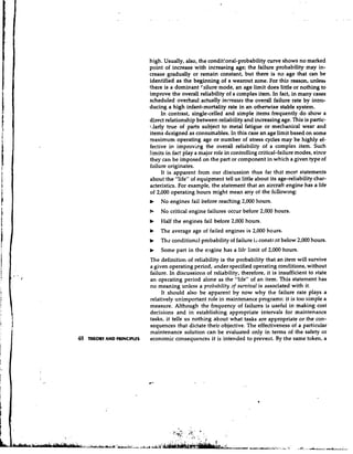 high. Usually, also, the conditional-probability curve shows no marked
                             point of increase with increasing age; the failure probability may in-
                             crease gradually or remain constant, but there is no age that can be
                             identified as the beginning of a wearout zone. For this reason, unless
                             there is a dominant failure mode, an age limit does little or nothing to
                             improve the overall reliability of a complex item. In fact, in many cases
                             scheduled overhaul actually increases the overall failure rate by intro-
                             ducing a high infant-mortality rate in an otherwise stable system.
                                   In contrast, single-celled and simple items frequently do show a
                             direct relationship between reliability and increasing age. This is partic-
                             7,larly true. of parts subject to metal fatigue or mechanical wear and
                             items designed as consumables. In this case an age limit based on some
                             maximum operating age or number of stress cycles may be highly ef-
                             fective in impr0vir.g the overall reliability of a complex item. Such
                             limits in fact play a major role in controlling critical-failure modes, since
                             they can be imposed on the part or component in which a given type of
                             failure originates.
                                   It is apparent from our discussion thus far that mow statements
                                                                                             ct
                             about the "life" of equipment tell us little about its age-reliability char-
                             acteristics. For example, the statement that an aircraft engine has a life
                             of 2,000 operating hours might mean any of the fcllowing:
                             b   No engines fail before reaching 2,000 hours.
                             b   No critical engine failures occur before 2,000 hours.
                             b   Half the engines fail before 2,000 hours.
                             b   The average age of failed engines is 2,000 hours.
                             b   Th? conditionnl probability of failure is constcnt below 2,000 hours.
                             b   Some part in the e:~ginehas a life limit of 2,000 hours.
                             The definition of reliability is the probability that an item will survive
                             a given operating period, under specified operating conditions, without
                             failure. In discussions of reliability, therefore, it is insufficient to state
                             an operating period alone as the "life" of an item. This statement has
                             no meaning unless a probability 3f survival is associated with it.
                                  It should also be apparent by now why the failure rate plays a
                             relatively unimportant role in maintenance programs: it is too simple a
                             measure. Although the frequency of failures is useful in making cost
                             decisions and in establishing appropriate intervals for maintenance
                             tasks, it tells us n o t h i ~ g
                                                            about what tasks are appropriate or the con-
                             sequences that dictate their objective. The effectiveness of a particular
                             maintenance solution can be evaluated only in terms of the safety or
48   THEORY AND PRINCIPLES   economic consequences it is intended to prevent. By the same token, a
 