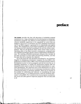 preface


mls VOLUME provides the first full discl~ssionof reliability-centered
maintenance as a logic~l    discipline for the development of scheduled-
mairctenafice programs. The objective of such programs is to realize the
inherent reliability capabilities of the equipment for which they are
designed, and to do so at minimum cost. Each scheduled-maintenance
task in an RCM program is generated for an identifiable and explicit
reason. The consequences of each failure possibility are eva!uated, and
ihe failures are then classified according to the sevcrity of their conse-
quences. Then for all significant items- those whose failure involves
operating safety or has major economic consequences- proposed tasks
are evaluated according to specific criteria of applicability and effective-
ness. The resulting scheduled-maintenance program thus includes all
the tasks neccssay to protect safety and operating reliability, and only
the tasks that will accomplish this objective.
      Up to this point the only document describing tllr nse of decision
diagrams for developing maintenance programs has becn MLiG-2, the
predecessor of P.CM anillysis. MSG-2 was concerned primarily with t l ~ e
development of prior-to-service programs and did not cover the us€ 9 f
operating information to modify the maintenance program after the
equipment enters service or the role of product irnprovement in i;uip-
ment development. The chief focus was on the identificatiorl of a set of
t a s ~ that would eliminate the cost of unnecessary maintenance without
        s
compromising safety or operating capability. There was no mention of
the problem of estabiishing task intervals, of consolidating the tasks
into work packages, or of making decisions /here the necessary infoi-
mation is unavailab!~.Thc treatment of structure programs was sketchy,
and zonal and other general inspection programs were not discussed
at all.                                                                                  vii
 