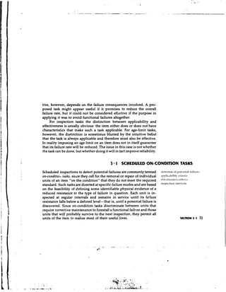 tive, however, depends on the failure consequences involved. A pro-
posed task might appear useful if it promises to reduce the overall
failure rate, but it could not be considered effective if the purpose in
applying it was to avoid functional failures altogether.
     For inspection tasks the distinction between applicability and
effectiveness is usually obvious: the item either does or does not have
characteristics that make such a task applicable. For age-limit tasks,
however, the distinction is sometimes blurred by the intuitive belief
that the task is always applicable and therefore must also be effective.
In reality imposing an age limit on an item does not in itself guarantee
that its failure rate will be reduced. The issue in this case is not whether
the task can be done, but whether doing it will in fact improve reliability.


                                             3 1 SCHEDULED ON-CONDITION TASKS
Scheduled inspections to detect potential failures are commonly termed          ilclec~ion 1 ~ ) t r t ~ t l t i .f.lilurtb
                                                                                                0                 lI
on-conditiotr tusks, siltce they call for the removal or repair of individual   ~ 1 ~ 1 ) l i c ~ l - icriteria
                                                                                                       Iity
units of an item "on the condition" that they do not meet the required
standard. Such tasks are directed at specific failure modes and are based       i"'~'~'ti"n '"""'""'"
on the feasibility of defining some identifiable physical evidence of a
reduced resistance to the type of failure in question. Each unit is in-
spected at regular intervals and remains in service until its failure
resistance falls below a defined level- that is, until a potential failure is
discovered. Since on-condition tasks discriminate between units that
require corrective maintenance to forestall a functional failure and those
units that will probably survive to the next inspection, they permit all
units of the item to realize most of their useful lives.
 