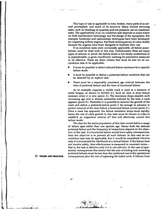 This type of task is applicable to tires, brakes, many parts of an air-        I
                             craft powerplant, and much of its struchire. Many routine servicing
                             tasks, such as checking oil quantity and tire pressure, are on-condition
                             tasks. The applicability of an on-condition task depends to some extent
                             on both maintenance technology and the design of the equipment. For
                             example, borescope and radioisotope techniques have been developed
                             for inspecting turbine engines, but these techniques are of value chiefly
                             because the engines have been designed to facilitate theit use.
                                  If on-condition tasks were universally applicable, all failure possi-
                             bilities could be dealt with in this way. Unfortunately there are many
                             types of failures in which the failure mode is not clearly understood or
                             is unpredictable or gives insufficient warning for preventive measures
                             to be effective. There are three criteria that must be met for an on-
                             condition task to be applicable:
                             b    It must be possible to detect reduced failure resistance for a specific
                                  failure mode.
                             b   It must be possible to define a potential-failure condition that can
                                 be detected by an expllcit task.
                             b   There must be a reasonably consistent age interval between the
                                 time of potential failure and the time of functional failure.
                                  As an example, suppose a visible crack is used as a measure of
                             metal fatigue, as shown in Exhibit 3.1. Such an item is most failure
                             resistant when it is new (point A). The resistance drops steadilv with
                             increasing age and is already somewhat reduced by the time a crack
                             appears (point B). Thereafter it is possible to monitor the growth of the
                             crack and define a potential-failure point C far enough in advance to
                             permit removal of the item before a functional failure occurs (point D).
                             Once a crack has appeared, the failure resistance drops more rapidly;
                             hence the rate of crack growth in this item must be known in order to
                             establi~han inspection interval AT that will effectively control this
                             failure mode.
                                  The data for the entire population of this item would define a range
                             of failure ages rather than one specific age. Hence both the defined
                             potential failure and the frequency of inspections depend on the objec-
                             tive of the task. If a functional failure would have safety consequences,
                             then the objective is to prevent all such failures. In this case an on-
                             condition task may be app:icable, but it would be considered effective
                             only if it minimized the likelihood of a critical failure. If the failure does
                             not involve safety, then effectiveness is measured in economic terms          -
                             that is, the task is effective only if it is cost-effective. In the case of oper-
                             ational consequences this means that the cost of finding and correcting
                             potential failures must be less than the combined cost of the operational
52   THEORY AND PRINCIPLES   consequences plus the cost of repairing the failed units. It follows from
 