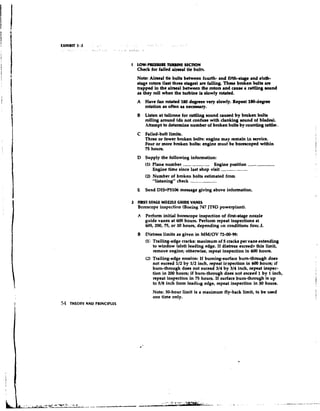 1 LOW-PRESSURE TURBINE SECTION
                               Check for failed aimed tie bolts.
                               Note: Airseal tie bolts between fourth- and fifth-stage and sixth-
                               stage rotors (last thrn staged are failing. T h m broken bolb u e
                               trapped in the h a 1 between the rotore and cruae a rattling mund
                               re they roll when the hubine L slowly rohttd.
                               A   Have fan rotated 180 degrees very slowly. Repeat 180-degree
                                   rotation as often as nececslry.
                               B Liekn at tailcone for rattling sound caused by broken bolts
                                   rolling around (do not confuse with clanking sound of blades).
                                   Attempt to determine number of broken bolts by counting nttla ,
                               C Failed-bolt limits.
                                 Three or fewer broken bolts: engine may r m i in service.
                                                                          ean
                                 Four or more broken bolte: engine must be bornoped within
                                 75 hours.
                               D Supply the following information:
                                 (1) Plane number -          -     Engine position --
                                     Engine time since last shop visit -        -
                                 (2) Number of broken bolts estimated from
                                     ,  .
                                     ,hstening" check -    -
                               E Send DIS*P5106 message giving above information.

                             2 RUST-STAGE NOZZLE GUIDE VANES
                               Borescope inspection (Boeing 747 JT9D powerpiurt).
                               A   Perform initial borescope inspection of first-stage nozzle
                                   guide vanes at 600 hours. Perform repeat inspections at
                                   600,200, 75, or 30 hours, depending on conditions f0ur.J.
                               B Dietress limits as given in MMIOV 72-00-99:
                                   (I Trailing-edge cracks: maximum of 5 cracks per vane extending
                                       to window (slot) leading edge. If distress exceeds this limit,
                                       remove engine; otherwise, repeat inspection in 600 hours.
                                   (2) Trailing-edge erosion: If burning-surface bum-through does
                                      not exceed 112 by 112 inch, repeat i~spection 600 hours; if
                                                                                   in
                                      burn-through does not exceed 314 by 314 inch, repeat inspec-
                                      tion in 200 hours; if bum-through d m not exceed 1 by 1 inch,
                                      repeat innpertion in 75 hours. If surface bum-through is up
                                      to 518 inch from leadir~gedge, repeat inspection in 30 hours.
                                      Note: 30-hour limit is a maximum fly-back limit, to be ueed
                                      one time only.
54   THEORY AND PRINCIPLES
 