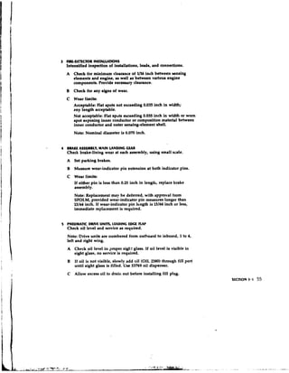 3 ARLUE7EClOR INSTALLAllONS
    Intensified inspection of installations, leads, and connections.
    A Check for minimum clearance of 1/16 inch between ecnsing
        elements and engine, as well as between various engine
        components. Provide neceseary clearance.
    B Check for any signs of wear.
    C Wear limits:
      Acceptable: Flat spots not exceeding 0.035 inch in width;
      m y length acceptable.
      Not acceptable: Flat sputs exceeding 0.035 inch in width or worn
      spot exposing inner conductor or composition material between
      inner conductor and outer sensing-element shell.
        Note: Nominal diameter is 0.070 inch.


4   BRAKE ASSEMBLY, MAIN LANDING GEAR
    Check brake-lining wear at each assembly, using small scale.
    A   Set parking brakes.
    B Measure wear-indicator pin extension at both indicator pins.
    C Wear limits:
      If either pin is less than 0.25 inch in lengtlt, replace brake
      assembly.
        Note: Replacement may be deferred, with approval from
        SFOLM, provided wear-indicator pin measures longer than
        13/64inch. If wear-indicator pin length is 13/64 inch or less,
        immediate replacement is required.


5   PNEUMATIC DRIVE UNPTS, LEADING LDCf RAP
    Check oil level and service as required.
    Note: Drive units are numbered from outboard to inboard, 1 to 4,
    left and right wing.
    A Check oil level in proper si&.: glass. If oil level is visible in
      sight glass, no service is required.
    B If oil is not visible, slowly add oil (OIL2380) through fill port
        until sight glass is filled. Use 53769 oil dispenser.
    C Allow excess oil to draili out before installing fill plug.
                                                                          SECTION 3.1   55
 