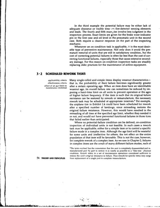 In the third example the potential failure may be either lack of
                                      adequate clearance or visible wear on fire-detector sensing elements
                                      and leads. The fourth and fifth examples involve less judgment in the
                                      inspection process. Exact limits are given for the brake wear-indicator
                                      pin in the first case and oil level in the pneumatic unit in the second
                                      case. Both require a clearcut response on the part of the inspecting
                                      mechanic.
                                           Whenever an on.-condition task is applicable, it is the most desir-
                                      able type of preventive maintenance. Not only does it avoid the pre-
                                      mature removal of units that are still in satisfactory condition, but the
                                      cost of correcting potential failures is often far less than the cost of cor-
                                      recting functional failures, especially those that cause extensive second-
                                      ary damage. For this reason on-condition inspection tasks are steadily
                                      replacing older practices for the maintenance of airline equipment.


3 2 SCHEDULED REWORK TASKS
           applicability criteria     Many single-celled and simple items display wearout characteristics-
           effectiveness criteria     that is, the probability of their failure becomes significantly greater
       effect o f an ajie limit oll   after a certain operating age. When an item does have an identifiable
        maintenance workload
                                      wearout age, its overall failure rate can sometimes be reduced by im-
                                      posing a hard-time limit on all units to prevent operation at the ages
                                      of higher failure frequency. If the item is such that its original failure
                                      resistance can be restored by rework or remanufacture, the necessary
                                      rework task may be scheduled at appropriate intervals., For example,
                                      the airplane tire in Exhibit 2.4 could have been scheduled for rework
                                      after a specified number of landings, since retreading restores the
                                      original failure resistance. However, this would have resulted in the
                                      retreading of all tires at the specified age limit, whether they needed it
                                      or not, and would not have prevented functional failures in those tires
                                      that failed earlier than anticipated.
                                           Where no potential-failure condition can be defined, on-condition
                                      inspection of individual units is not feasible. In such cases a rework
                                      task mav be applicable, either for a simple item or to control a specific
                                      failure mode in a complex item. Although the age limit will be wasteful
                                      for some units and ineffective for others, the net effect on the entire
                                      population of that item will be favorable. This is not the case, however,
                                      for complete rework of a complex item. As we saw in Chapter 2, failures
                                      in complex items are the result of many different failure modes, each of
                                      'The term or~rrhn~tl the connotation that the unit is completely disassembled and re-
                                                           has
                                      manufactured part by part to restore it as nearly as possible to a "like-new ' physical
                                      condition. Kru~ork refers to a set of maintenance operations considered sufficient to
                                      restore the unit's origirlal resistance to failure. Thus rework for specific items may range
56   THEORY AND PRINCIPLES            from replacement o a single part to complete remanufacture.
                                                          f
 