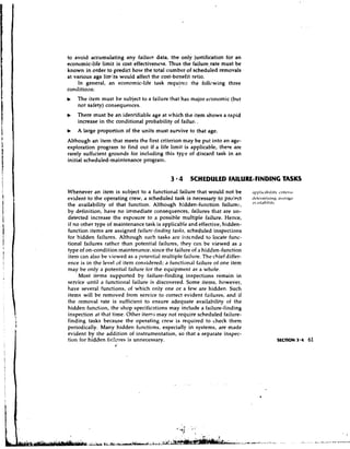 to avoid accumulating any failup data, the only justification for an
economic-life limit is cost effectiveness. Thus the failure,rate must be
known in order to predict how the total 1:umbcr of scheduled removals
at various age limits would affect the cost-benefit ratio.
     In general, an economic-life task requires the follvwing three
conditions:
b   The item must be subject to a failure that has major economic (but
    not safety) consequences.
b   There must be an identifiable age at which the item shows a rapid
    increase in the conditional probability of failur, .
b   A large proportion of the units must survive to that age.
Although an item that meets the first criterion may be put into an age-
exploration program to find out if a life limit is applicable, there are
rarely suff~cientgrounds for including this type of discard task in an
initial scheduled-maintenance program.


                                            3 4 SCHEDULED FAILURE-FINDING TASKS
Whenever an item is subject to a functional failure that would not be           . ~ l j l r l i z . t h i l i t v 1.ritt3t.1.1
evident to the operating crew, a scheduled task is necessary to prcj?~ct        ~ ~ * ~ ~ - I I I I 1  I b r~hI~ I~ ~
                                                                                                                 .~tI          v
                                                                                J"l'"bi'i'
the availability of that function. Although hidden-function failure::,
by definition, have no immediate consequences, failures that are un-
detected increase the exposure to a possible multiple failure. Hence,
if no other type of maintenance task is applicable and effective, hidden-
function items are assigned failurc-findiit~  tasks, scheduled inspections
for hidden failures. Although such tasks are intended to locate func-
tional failures rather than potential failures, they can be viewed as a
type of on-condition maintenance, since the failure of a hidden-function
item can also he kicwed as a potential n~ultiple   failure. The chief differ-
ence is in the level of iten1 consiciered; a functional failure of one item
may be only a potential failure for the equipment as a whole.
     Most items supported by failure-finding inspections remain in
service until a functional failure is discovered. Some items, however,
have several functior~s,of which only one or a few are hidden. Such
items will be removed from service to correct evident failures, and if
the removal rate is sufficient to ensure adequate availability of the
hidden function, the shop specifications may include a failure-finding
inspection at that time. Other item:; may not require scheduled failure-
finding tasks because the operating crew is required to check them
periodically. Many hidden functions, especially in systems, are made
evident by the addition of instrumentation, so that a separate insyec-
tion for hidden ffii!itres is unnecessary.
                    t'.
 