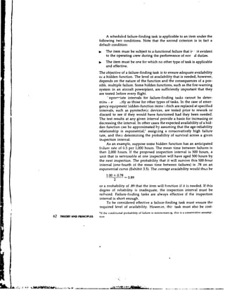 A scheduled failure-finding task is applicable to an item under the
                          following two conditions. Note that the second criterion is in fact a
                          default condition:
                               The item must be subject to a functional failure that ir 3t evident
                               to the operating crew during the performance of nor dl duties.
                          D    The item must be one for which no other type of task is applicable
                               and effective.
                          The objective of a failure-finding task is to ensure adequate availability
                          oi a hidden function. The level of availability that is needed, however,
                          depends on the nature of the function and the consequences of a pos-
                          siblc multiple failure. Some hidden functions, such as the fire-warning
                          system in an aircraft powerpiant, are sufficiently important that they
                          are tested before every flight.
                                ' ~pron-iate intervals for failure-finding tasks cannot be deter-
                          mint., af ~ t l as those for other types of tasks. In the case of emer-
                                             y
                          gency equipment !lidden-function items rhich are replaced at specified
                                                                              T
                                                                              .


                          intervals, such as pyrotechnic devices, are tested prior to rework or
                          discard to see if they would have functioned had they been needed.
                          The test results at any given interval provide a basis for increasing or
                          decreasing the interval. In other cases the expected availability of a hid-
                          den function can be approximated by assuming that the age-reliability
                          relationship is exponential,' assigning a conservatively high failure
                          rate, and theii determining the probability of survival across a given
                          inspection interval.
                               As an example, suppose some hidden function has an anticipated
                          fnilure rate of 0.5 per 1,000 hours. The mean time between failures is
                          1.hen 2,000 hours, If the proposed inspection interval is 500 hours, a
                          unit that is serviceable at one inspection will have aged 500 hours by
                          the next inspection. The probability that it will survive this 500-hour
                          interval (one-fourth of the mean time between failures) is .78 on an
                          exponential curve (Exhibit 3.5). The average ava~lability  would t h ~ bes



                          or a probability of .89 that the item will f~mction it is needed. If this
                                                                             if
                          degree of reliability is inadequate, the inspection intenValmust be
                          reduced. Failure-fillding tasks are always effective if the inspection
                          interval is short enough.
                               To be considered effective a failure-finding task must ensure the
                          required level of availability. Howeer, thi: task must also be cost-
                          'If the conditional probability of failure is nonincreasi.lg, this is a conservative assump-
62       AND PRINCIPLES
     ~EORY                tion.
 